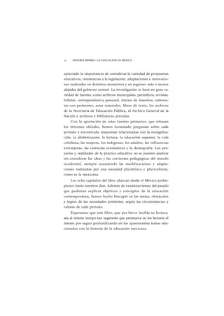 12 HISTORIA MÍNIMA • LA EDUCACIÓN EN MÉXICO 
apreciado la importancia de considerar la variedad de propuestas 
educativas, resistencias a la legislación, adaptaciones e innovacio-nes 
realizadas en distintos momentos y en regiones más o menos 
alejadas del gobierno central. La investigación se basó en gran va-riedad 
de fuentes, como archivos municipales, periódicos, revistas, 
folletos, correspondencia personal, diarios de maestros, entrevis-tas 
con profesores, actas notariales, libros de texto, los archivos 
de la Secretaría de Educación Pública, el Archivo General de la 
Nación y archivos y bibliotecas privadas. 
Con la aportación de estas fuentes primarias, que rebasan 
los informes oficiales, hemos formulado preguntas sobre cada 
periodo y encontrado respuestas relacionadas con la evangeliza-ción, 
la alfabetización, la lectura, la educación superior, la vida 
cotidiana, las mujeres, los indígenas, los adultos, las influencias 
extranjeras, las carencias económicas y la demografía. Los pro-yectos 
y realidades de la práctica educativa no se pueden analizar 
sin considerar las ideas y las corrientes pedagógicas del mundo 
occidental, siempre asumiendo las modificaciones y adapta-ciones 
realizadas por una sociedad pluriétnica y pluricultural, 
como es la mexicana. 
Los ocho capítulos del libro abarcan desde el México prehis-pánico 
hasta nuestros días. Además de examinar temas del pasado 
que pudieran explicar objetivos y conceptos de la educación 
contemporánea, hemos hecho hincapié en las metas, obstáculos 
y logros de las sociedades pretéritas, según las circunstancias y 
valores de cada periodo. 
Esperamos que este libro, que por breve facilita su lectura, 
sea al mismo tiempo tan sugerente que promueva en los lectores el 
interés por seguir profundizando en los apasionantes temas rela-cionados 
con la historia de la educación mexicana. 
 