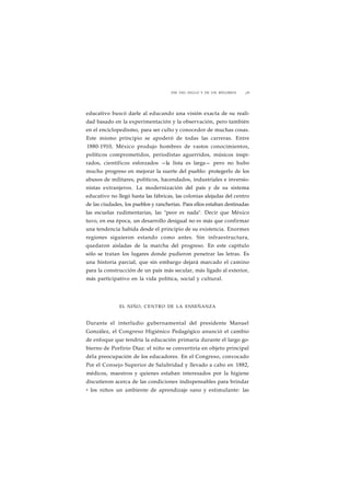 FIN DEL SIGLO Y DE UN RÉGIMEN ¡29 
educativo buscó darle al educando una visión exacta de su reali-dad 
basado en la experimentación y la observación, pero también 
en el enciclopedismo, para ser culto y conocedor de muchas cosas. 
Este mismo principio se apoderó de todas las carreras. Entre 
1880-1910, México produjo hombres de vastos conocimientos, 
políticos comprometidos, periodistas aguerridos, músicos inspi-rados, 
científicos esforzados —la lista es larga— pero no hubo 
mucho progreso en mejorar la suerte del pueblo: protegerlo de los 
abusos de militares, políticos, hacendados, industriales e inversio-nistas 
extranjeros. La modernización del país y de su sistema 
educativo no llegó hasta las fábricas, las colonias alejadas del centro 
de las ciudades, los pueblos y rancherías. Para ellos estaban destinadas 
las escuelas rudimentarias, las "peor es nada". Decir que México 
tuvo, en esa época, un desarrollo desigual no es más que confirmar 
una tendencia habida desde el principio de su existencia. Enormes 
regiones siguieron estando como antes. Sin infraestructura, 
quedaron aisladas de la marcha del progreso. En este capítulo 
sólo se tratan los lugares donde pudieron penetrar las letras. Es 
una historia parcial, que sin embargo dejará marcado el camino 
para la construcción de un país más secular, más ligado al exterior, 
más participativo en la vida política, social y cultural. 
EL NIÑO, CENTRO DE LA ENSEÑANZA 
Durante el interludio gubernamental del presidente Manuel 
González, el Congreso Higiénico Pedagógico anunció el cambio 
de enfoque que tendría la educación primaria durante el largo go-bierno 
de Porfirio Díaz: el niño se convertiría en objeto principal 
déla preocupación de los educadores. En el Congreso, convocado 
Por el Consejo Superior de Salubridad y llevado a cabo en 1882, 
médicos, maestros y quienes estaban interesados por la higiene 
discutieron acerca de las condiciones indispensables para brindar 
a los niños un ambiente de aprendizaje sano y estimulante: las 
 