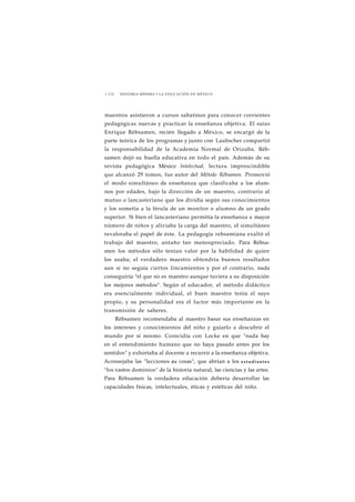 1 1 3 2 HISTORIA MÍNIMA • LA EDUCACIÓN EN MÉXICO 
maestros asistieron a cursos sabatinos para conocer corrientes 
pedagógicas nuevas y practicar la enseñanza objetiva. El suizo 
Enrique Rébsamen, recién llegado a México, se encargó de la 
parte teórica de los programas y junto con Laubscher compartió 
la responsabilidad de la Academia Normal de Orizaba. Réb-samen 
dejó su huella educativa en todo el país. Además de su 
revista pedagógica México Intelectual, lectura imprescindible 
que alcanzó 29 tomos, fue autor del Método Rébsamen. Promovió 
el modo simultáneo de enseñanza que clasificaba a los alum-nos 
por edades, bajo la dirección de un maestro, contrario al 
mutuo o lancasteriano que los dividía según sus conocimientos 
y los sometía a la férula de un monitor o alumno de un grado 
superior. Si bien el lancasteriano permitía la enseñanza a mayor 
número de niños y aliviaba la carga del maestro, el simultáneo 
revaloraba el papel de éste. La pedagogía rebsamiana exaltó el 
trabajo del maestro, antaño tan menospreciado. Para Rébsa-men 
los métodos sólo tenían valor por la habilidad de quien 
los usaba; el verdadero maestro obtendría buenos resultados 
aun si no seguía ciertos lincamientos y por el contrario, nada 
conseguiría "el que no es maestro aunque tuviera a su disposición 
los mejores métodos". Según el educador, el método didáctico 
era esencialmente individual, el buen maestro tenía el suyo 
propio, y su personalidad era el factor más importante en la 
transmisión de saberes. 
Rébsamen recomendaba al maestro basar sus enseñanzas en 
los intereses y conocimientos del niño y guiarlo a descubrir el 
mundo por sí mismo. Coincidía con Locke en que "nada hay 
en el entendimiento humano que no haya pasado antes por los 
sentidos" y exhortaba al docente a recurrir a la enseñanza objetiva. 
Aconsejaba las "lecciones de cosas", que abrían a los e s t u d i a n t e s 
"los vastos dominios" de la historia natural, las ciencias y las artes. 
Para Rébsamen la verdadera educación debería desarrollar las 
capacidades físicas, intelectuales, éticas y estéticas del niño. 
 