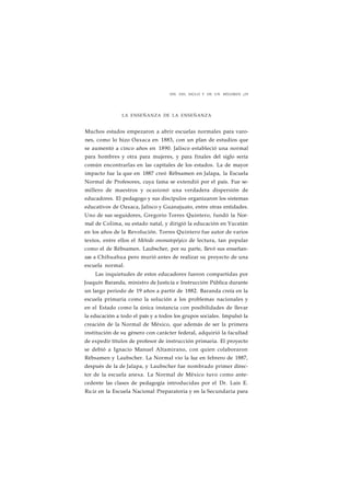 FIN DEL SIGLO Y DE UN RÉGIMEN ¡29 
LA ENSEÑANZA DE LA ENSEÑANZA 
Muchos estados empezaron a abrir escuelas normales para varo-nes, 
como lo hizo Oaxaca en 1883, con un plan de estudios que 
se aumentó a cinco años en 1890. Jalisco estableció una normal 
para hombres y otra para mujeres, y para finales del siglo sería 
común encontrarlas en las capitales de los estados. La de mayor 
impacto fue la que en 1887 creó Rébsamen en Jalapa, la Escuela 
Normal de Profesores, cuya fama se extendió por el país. Fue se-millero 
de maestros y ocasionó una verdadera dispersión de 
educadores. El pedagogo y sus discípulos organizaron los sistemas 
educativos de Oaxaca, Jalisco y Guanajuato, entre otras entidades. 
Uno de sus seguidores, Gregorio Torres Quintero, fundó la Nor-mal 
de Colima, su estado natal, y dirigió la educación en Yucatán 
en los años de la Revolución. Torres Quintero fue autor de varios 
textos, entre ellos el Método onomatopéyico de lectura, tan popular 
como el de Rébsamen. Laubscher, por su parte, llevó sus enseñan-zas 
a Chihuahua pero murió antes de realizar su proyecto de una 
escuela normal. 
Las inquietudes de estos educadores fueron compartidas por 
Joaquín Baranda, ministro de Justicia e Instrucción Pública durante 
un largo periodo de 19 años a partir de 1882. Baranda creía en la 
escuela primaria como la solución a los problemas nacionales y 
en el Estado como la única instancia con posibilidades de llevar 
la educación a todo el país y a todos los grupos sociales. Impulsó la 
creación de la Normal de México, que además de ser la primera 
institución de su género con carácter federal, adquirió la facultad 
de expedir títulos de profesor de instrucción primaria. El proyecto 
se debió a Ignacio Manuel Altamirano, con quien colaboraron 
Rébsamen y Laubscher. La Normal vio la luz en febrero de 1887, 
después de la de Jalapa, y Laubscher fue nombrado primer direc-tor 
de la escuela anexa. La Normal de México tuvo como ante-cedente 
las clases de pedagogía introducidas por el Dr. Luis E. 
Ru iz en la Escuela Nacional Preparatoria y en la Secundaria para 
 