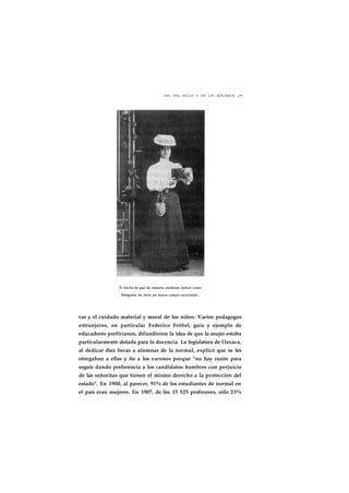 FIN DEL SIGLO Y DE UN RÉGIMEN ¡29 
El hecho de que las mujeres pudieran ejercer como 
fbtógrafas les abría un nuevo campo vocacional.. 
vas y el cuidado material y moral de los niños. Varios pedagogos 
extranjeros, en particular Federico Fróbel, guía y ejemplo de 
educadores porfirianos, difundieron la idea de que la mujer estaba 
particularmente dotada para la docencia. La legislatura de Oaxaca, 
al dedicar diez becas a alumnas de la normal, explicó que se les 
otorgaban a ellas y ño a los varones porque "no hay razón para 
seguir dando preferencia a los candidatos hombres con perjuicio 
de las señoritas que tienen el mismo derecho a la protección del 
estado". En 1900, al parecer, 91% de los estudiantes de normal en 
el país eran mujeres. En 1907, de los 15 525 profesores, sólo 23% 
 
