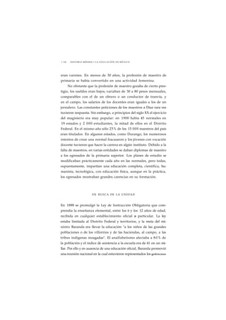 1 136 HISTORIA MÍNIMA • LA EDUCACIÓN EN MÉXICO 
eran varones. En menos de 30 años, la profesión de maestro de 
primaria se había convertido en una actividad femenina. 
No obstante que la profesión de maestro gozaba de cierto pres-tigio, 
los sueldos eran bajos; variaban de 30 a 80 pesos mensuales, 
comparables con el de un obrero o un conductor de tranvía, y 
en el campo, los salarios de los docentes eran iguales a los de un 
jornalero. Las constantes peticiones de los maestros a Díaz rara vez 
tuvieron respuesta. Sin embargo, a principios del siglo XX el ejercicio 
del magisterio era muy popular: en 1900 había 45 normales en 
19 estados y 2 000 estudiantes, la mitad de ellos en el Distrito 
Federal. En el mismo año sólo 25% de los 15 000 maestros del país 
eran titulados. En algunos estados, como Durango, los numerosos 
intentos de crear una normal fracasaron y los jóvenes con vocación 
docente tuvieron que hacer la carrera en algún instituto. Debido a la 
falta de maestros, en varias entidades se daban diplomas de maestro 
a los egresados de la primaria superior. Los planes de estudio se 
modificaban prácticamente cada año en las normales, pero todas, 
supuestamente, impartían una educación completa, científica, hu-manista, 
tecnológica, con educación física, aunque en la práctica, 
los egresados mostraban grandes carencias en su formación. 
EN BUSCA DE LA UNIDAD 
En 1888 se promulgó la Ley de Instrucción Obligatoria que com-prendía 
la enseñanza elemental, entre los 6 y los 12 años de edad, 
recibida en cualquier establecimiento oficial o particular. La ley 
estaba limitada al Distrito Federal y territorios, y la meta del mi-nistro 
Baranda era llevar la educación "a los niños de las grandes 
poblaciones o de los villorrios y de las haciendas, al campo, a las 
tribus indígenas rezagadas". El analfabetismo afectaba a 8 0% de 
la población y el índice de asistencia a la escuela era de 41 en un mi-llar. 
Por ello y en ausencia de una educación oficial, Baranda promovió 
una reunión nacional en la cual estuvieron representados los gobiernos 
 