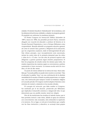 FIN DEL SIGLO Y DE UN RÉGIMEN ¡29 
estatales. El ministro buscaba la "federalización" de la enseñanza, unir 
los esfuerzos de las diversas entidades y adoptar un programa general. 
El propósito era uniformar la enseñanza primaria. 
El Primer Congreso de Instrucción Pública (diciembre de 
1889 a marzo de 1890), fue presidido por Justo Sierra, eminente 
abogado con vocación de educador y profesor de historia en la 
Escuela Nacional Preparatoria, y tuvo a Enrique Rébsamen como 
vicepresidente. Baranda defendió un programa educativo general, 
así como el carácter laico, gratuito y obligatorio de la educación, 
que los congresistas aceptaron, dada la heterogeneidad del país. 
Este último precepto, cuyo incumplimiento sería sancionado, 
incluía los cuatro años de la primaria elemental para los niños 
y niñas de 6 a 12 años. Los dos años de primaria superior sólo 
obligarían a quienes quisieran seguir estudios preparatorios. Si 
bien los programas de estudio serían los mismos para todos, los 
estados impartirían las materias según su conveniencia y podrían 
aumentarlas si fuera necesario. La semana escolar sería de cinco 
días y el año de diez meses. 
Un punto de intenso debate fue la instrucción laica. Sierra seña-laba 
que "la escuela pública no puede entre nosotros no ser laica". Para 
el educador la palabra "laica" era una confirmación de la absoluta 
neutralidad de la escuela; el Estado no podía proporcionar, en ningún 
caso, otra instrucción pero tampoco excluir la enseñanza religiosa 
en la escuela privada. El Congreso resolvió adoptar el laicismo como 
sinónimo de neutral y solamente en las escuelas oficiales. 
El concepto de instrucción, que daba nombre al Congreso, 
fue sustituido por el de educación, promovido por Rébsamen, 
que implicaba el desarrollo armónico e integral del niño, lo que 
demostraría que era posible enseñar moral sin religión. 
Otra de las resoluciones fue erradicar el método mutuo, que si 
bien permitía instruir a más niños, debido al apoyo de alumnos 
con conocimientos más avanzados, sólo estimulaba la repetición 
y la memoria. En su lugar, se votó por el simultáneo que cumplía 
con los fines instructivo y educativo; se aconsejó tener grupos 
 