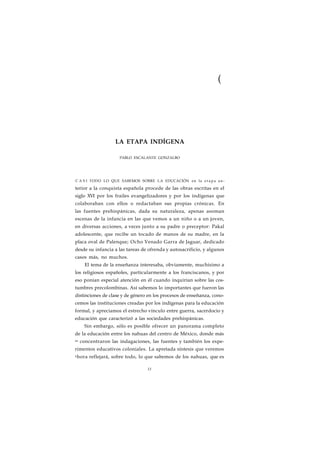 ( 
LA ETAPA INDÍGENA 
PABLO ESCALANTE GONZALBO 
C A S I TODO LO QUE SABEMOS SOBRE LA EDUCACIÓN en la e t a p a an-terior 
a la conquista española procede de las obras escritas en el 
siglo XVI por los frailes evangelizadores y por los indígenas que 
colaboraban con ellos o redactaban sus propias crónicas. En 
las fuentes prehispánicas, dada su naturaleza, apenas asoman 
escenas de la infancia en las que vemos a un niño o a un joven, 
en diversas acciones, a veces junto a su padre o preceptor: Pakal 
adolescente, que recibe un tocado de manos de su madre, en la 
placa oval de Palenque; Ocho Venado Garra de Jaguar, dedicado 
desde su infancia a las tareas de ofrenda y autosacrificio, y algunos 
casos más, no muchos. 
El tema de la enseñanza interesaba, obviamente, muchísimo a 
los religiosos españoles, particularmente a los franciscanos, y por 
eso ponían especial atención en él cuando inquirían sobre las cos-tumbres 
precolombinas. Así sabemos lo importantes que fueron las 
distinciones de clase y de género en los procesos de enseñanza, cono-cemos 
las instituciones creadas por los indígenas para la educación 
formal, y apreciamos el estrecho vínculo entre guerra, sacerdocio y 
educación que caracterizó a las sociedades prehispánicas. 
Sin embargo, sólo es posible ofrecer un panorama completo 
de la educación entre los nahuas del centro de México, donde más 
se concentraron las indagaciones, las fuentes y también los expe-rimentos 
educativos coloniales. La apretada síntesis que veremos 
ahora reflejará, sobre todo, lo que sabemos de los nahuas, que es 
13 
 