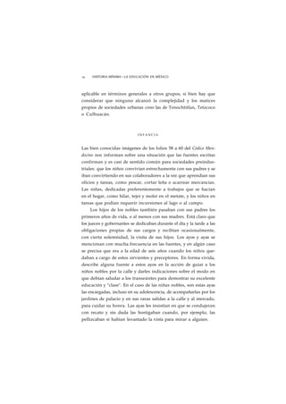 14 HISTORIA MÍNIMA • LA EDUCACIÓN EN MÉXICO 
aplicable en términos generales a otros grupos, si bien hay que 
considerar que ninguno alcanzó la complejidad y los matices 
propios de sociedades urbanas como las de Tenochtitlan, Tetzcoco 
o Culhuacán. 
INFANCIA 
Las bien conocidas imágenes de los folios 58 a 60 del Códice Men-docino 
nos informan sobre una situación que las fuentes escritas 
confirman y es casi de sentido común para sociedades preindus-triales: 
que los niños convivían estrechamente con sus padres y se 
iban convirtiendo en sus colaboradores a la vez que aprendían sus 
oficios y tareas, como pescar, cortar leña o acarrear mercancías. 
Las niñas, dedicadas preferentemente a trabajos que se hacían 
en el hogar, como hilar, tejer y moler en el metate, y los niños en 
tareas que podían requerir incursiones al lago o al campo. 
Los hijos de los nobles también pasaban con sus padres los 
primeros años de vida, o al menos con sus madres. Está claro que 
los jueces y gobernantes se dedicaban durante el día y la tarde a las 
obligaciones propias de sus cargos y recibían ocasionalmente, 
con cierta solemnidad, la visita de sus hijos. Los ayos y ayas se 
mencionan con mucha frecuencia en las fuentes, y en algún caso 
se precisa que era a la edad de seis años cuando los niños que-daban 
a cargo de estos sirvientes y preceptores. En forma vivida, 
describe alguna fuente a estos ayos en la acción de guiar a los 
niños nobles por la calle y darles indicaciones sobre el modo en 
que debían saludar a los transeúntes para demostrar su excelente 
educación y "clase". En el caso de las niñas nobles, son estas ayas 
las encargadas, incluso en su adolescencia, de acompañarlas por los 
jardines de palacio y en sus raras salidas a la calle y al mercado, 
para cuidar su honra. Las ayas les insistían en que se condujeran 
con recato y sin duda las hostigaban cuando, por ejemplo, las 
pellizcaban si habían levantado la vista para mirar a alguien. 
 