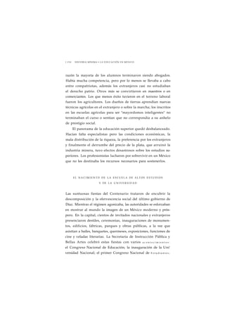 1 1 5 0 HISTORIA MÍNIMA • LA EDUCACIÓN EN MÉXICO 
razón la mayoría de los alumnos terminaron siendo abogados. 
Había mucha competencia, pero por lo menos se llevaba a cabo 
entre compatriotas, además los extranjeros casi no estudiaban 
el derecho patrio. Otros más se convirtieron en maestros o en 
comerciantes. Los que menos éxito tuvieron en el terreno laboral 
fueron los agricultores. Los dueños de tierras aprendían nuevas 
técnicas agrícolas en el extranjero o sobre la marcha; los inscritos 
en las escuelas agrícolas para ser "mayordomos inteligentes" no 
terminaban el curso o sentían que no correspondía a su anhelo 
de prestigio social. 
El panorama de la educación superior quedó desbalanceado. 
Hacían falta especialistas pero las condiciones económicas, la 
mala distribución de la riqueza, la preferencia por los extranjeros 
y finalmente el derrumbe del precio de la plata, que arruinó la 
industria minera, tuvo efectos desastrosos sobre los estudios su-periores. 
Los profesionistas lucharon por sobrevivir en un México 
que no les destinaba los recursos necesarios para sostenerlos. 
EL N A C I M I E N TO DE LA E S C U E L A DE ALTOS E S T U D I O S 
Y DE LA U N I V E R S I D A D 
Las suntuosas fiestas del Centenario trataron de encubrir la 
descomposición y la efervescencia social del último gobierno de 
Díaz. Mientras el régimen agonizaba, las autoridades se esforzaban 
en mostrar al mundo la imagen de un México moderno y prós-pero. 
En la capital, cientos de invitados nacionales y extranjeros 
presenciaron destiles, ceremonias, inauguraciones de monumen-tos, 
edificios, fábricas, parques y obras públicas, a la vez que 
asistían a bailes, banquetes, quermeses, exposiciones, funciones de 
cine y veladas literarias. La Secretaría de Instrucción Pública y 
Bellas Artes celebró estas fiestas con varios a c o n t e c i m i e n t o s : 
el Congreso Nacional de Educación; la inauguración de la Uní' 
versidad Nacional; el primer Congreso Nacional de E s t u d i a n t e s ; 
 
