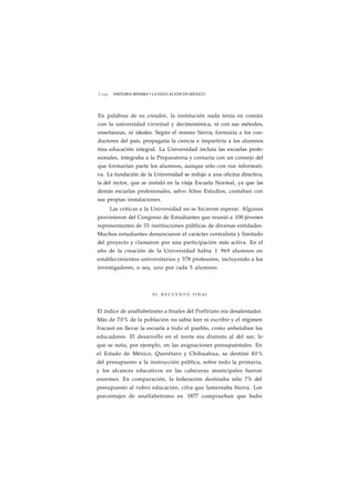 1 1 5 2 HISTORIA MÍNIMA • LA EDUCACIÓN EN MÉXICO 
En palabras de su creador, la institución nada tenía en común 
con la universidad virreinal y decimonónica, ni con sus métodos, 
enseñanzas, ni ideales. Según el mismo Sierra, formaría a los con-ductores 
del país, propagaría la ciencia e impartiría a los alumnos 
tina educación integral. La Universidad incluía las escuelas profe-sionales, 
integraba a la Preparatoria y contaría con un consejo del 
que formarían parte los alumnos, aunque sólo con voz informati-va. 
La fundación de la Universidad se redujo a una oficina directiva, 
la del rector, que se instaló en la vieja Escuela Normal, ya que las 
demás escuelas profesionales, salvo Altos Estudios, contaban con 
sus propias instalaciones. 
Las críticas a la Universidad no se hicieron esperar. Algunas 
provinieron del Congreso de Estudiantes que reunió a 100 jóvenes 
representantes de 53 instituciones públicas de diversas entidades. 
Muchos estudiantes denunciaron el carácter centralista y limitado 
del proyecto y clamaron por una participación más activa. En el 
año de la creación de la Universidad había 1 969 alumnos en 
establecimientos universitarios y 378 profesores, incluyendo a los 
investigadores, o sea, uno por cada 5 alumnos. 
EL R E C U E N T O FINAL 
El índice de analfabetismo a finales del Porfiriato era desalentador. 
Más de 70% de la población no sabía leer ni escribir y el régimen 
fracasó en llevar la escuela a todo el pueblo, como anhelaban los 
educadores. El desarrollo en el norte era distinto al del sur, lo 
que se nota, por ejemplo, en las asignaciones presupuéstales. En 
el Estado de México, Querétaro y Chihuahua, se destinó 40% 
del presupuesto a la instrucción pública, sobre todo la primaria, 
y los alcances educativos en las cabeceras municipales fueron 
enormes. En comparación, la federación destinaba sólo 7% del 
presupuesto al rubro educación, cifra que lamentaba Sierra. Los 
porcentajes de analfabetismo en 1877 comprueban que hubo 
 