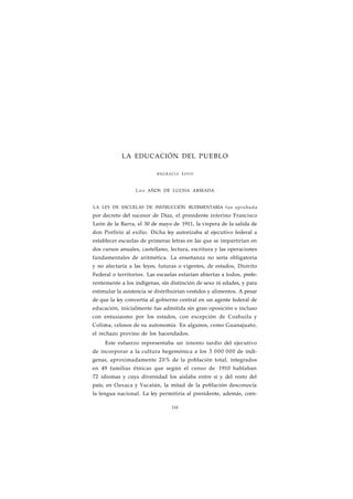 LA EDUCACIÓN DEL PUEBLO 
ENGRACIA LOYO 
L o s AÑOS DE LUCHA ARMADA 
LA LEY DE ESCUELAS DE INSTRUCCIÓN RUDIMENTARIA fue aprobada 
por decreto del sucesor de Díaz, el presidente interino Francisco 
León de la Barra, el 30 de mayo de 1911, la víspera de la salida de 
don Porfirio al exilio. Dicha ley autorizaba al ejecutivo federal a 
establecer escuelas de primeras letras en las que se impartirían en 
dos cursos anuales, castellano, lectura, escritura y las operaciones 
fundamentales de aritmética. La enseñanza no sería obligatoria 
y no afectaría a las leyes, futuras o vigentes, de estados, Distrito 
Federal o territorios. Las escuelas estarían abiertas a todos, prefe-rentemente 
a los indígenas, sin distinción de sexo ni edades, y para 
estimular la asistencia se distribuirían vestidos y alimentos. A pesar 
de que la ley convertía al gobierno central en un agente federal de 
educación, inicialmente fue admitida sin gran oposición e incluso 
con entusiasmo por los estados, con excepción de Coahuila y 
Colima, celosos de su autonomía. En algunos, como Guanajuato, 
el rechazo provino de los hacendados. 
Este esfuerzo representaba un intento tardío del ejecutivo 
de incorporar a la cultura hegemónica a los 3 000 000 de indí-genas, 
aproximadamente 20% de la población total, integrados 
en 49 familias étnicas que según el censo de 1910 hablaban 
72 idiomas y cuya diversidad los aislaba entre sí y del resto del 
país; en Oaxaca y Yucatán, la mitad de la población desconocía 
la lengua nacional. La ley permitiría al presidente, además, corn- 
154 
 
