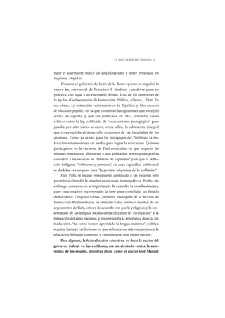 LA EDUCACIÓN DEL PUEBLO J 73 
batir el alarmante índice de analfabetismo y tener presencia en 
regiones alejadas. 
Durante el gobierno de León de la Barra apenas se impulsó la 
nueva ley, pero en el de Francisco I. Madero, cuando se puso en 
práctica, dio lugar a un enconado debate. Uno de los opositores de 
la ley fue el subsecretario de Instrucción Pública, Alberto J. Pañi. En 
sus obras, La instrucción rudimentaria en la República y Una encuesta 
de educación popular, en la que condensó las opiniones que recopiló 
acerca de aquélla, y que fue publicada en 1917, difundió varias 
críticas sobre la ley, calificada de "anacronismo pedagógico" pues 
pasaba por alto varios avances, entre ellos, la educación integral 
que contemplaba el desarrollo armónico de las facultades de los 
alumnos. Como ya se vio, para los pedagogos del Porfiriato la ins-trucción 
solamente era un medio para lograr la educación. Quienes 
participaron en la encuesta de Pañi coincidían en que impartir las 
mismas enseñanzas abstractas a una población heterogénea podría 
convertir a las escuelas en "fábricas de zapatistas" y en que la pobla-ción 
indígena, "indolente y perezosa", de cuya capacidad intelectual 
se dudaba, era un peso para "la porción hispánica de la población". 
Para Pañi, el escaso presupuesto destinado a las escuelas sólo 
permitiría difundir la enseñanza en dosis homeopáticas. Hubo, sin 
embargo, consenso en la importancia de extender la castellanización, 
pues para muchos representaba la base para consolidar un Estado 
democrático. Gregorio Torres Quintero, encargado de la Sección de 
Instrucción Rudimentaria, no obstante haber rebatido muchos de los 
argumentos de Pañi, estuvo de acuerdo con que la poliglosis y la con-servación 
de las lenguas locales obstaculizaban la "civilización" y la 
formación del alma nacional, y recomendaba la enseñanza directa, sin 
traducción, "tal como hemos aprendido la lengua materna", política 
seguida hasta el cardenismo en que se buscaron ntievos caminos y la 
educación bilingüe comenzó a considerarse una mejor opción. 
Para algunos, la federalización educativa, es decir la acción del 
gobierno federal en las entidades, era un atentado contra la auto-nomía 
de los estados, mientras otros, como el doctor José Manuel 
 