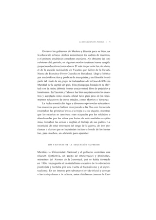 LA EDUCACIÓN DEL PUEBLO J 73 
Durante los gobiernos de Madero y Huerta poco se hizo por 
la educación urbana. Ambos aumentaron los sueldos de maestros, 
y el primero estableció comedores escolares. No obstante las con-vulsiones 
del periodo, en algunos estados tuvieron buena acogida 
proyectos educativos innovadores. El más importante fue, sin duda, 
el de la escuela racionalista en Yucatán que derivó de la Escuela 
Nueva de Francisco Ferrer Guardia en Barcelona. Llegó a México 
por medio de escritos y prédicas de anarquistas, y su filosofía formó 
parte del credo de un grupo de trabajadores de la Casa del Obrero 
Mundial de la capital del país. Esta pedagogía, basada en la liber-tad 
y en la razón, debería formar una juventud libre de prejuicios y 
fanatismos. En Yucatán y Tabasco fue bien aceptada entre los maes-tros 
y adoptada como escuela oficial tuvo gran peso en los linca-mientos 
educativos de otros estados, como Morelos y Veracruz. 
La lucha armada dio lugar a diversas experiencias educativas. 
Los maestros que se habían incorporado a las filas con frecuencia 
enseñaban las primeras letras a la tropa o a su séquito, mientras 
que las escuelas se cerraban, eran ocupadas por los soldados o 
abandonadas por los niños que huían de enfermedades o epide-mias, 
tomaban las armas o suplían el trabajo de sus padres. La 
necesidad de estar enterados del sesgo de la guerra, de leer pro-clamas 
o diarios que se imprimían incluso a bordo de los trenes 
fue, para muchos, un aliciente para aprender. 
LOS VAIVENES DE LA EDUCACIÓN S U P E R I O R 
Mientras la Universidad Nacional y el gobierno sostenían una 
relación contlictiva, un grupo de intelectuales y profesores, 
miembros del Ateneo de la Juventud, que se había formado 
en 1906, impugnaba el materialismo excesivo de la educación 
positivista y luchaba por una vuelta al humanismo y al espiri-tualismo. 
En un intento por subsanar el olvido oficial y acercar 
a los trabajadores a la cultura, estos disidentes crearon la Uni- 
 