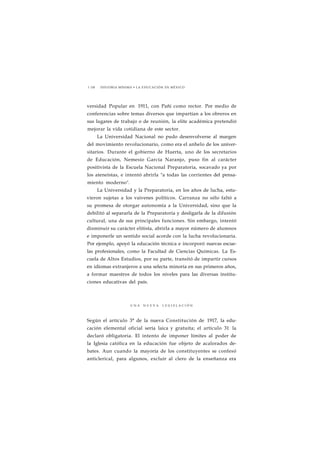 1 158 HISTORIA MÍNIMA • LA EDUCACIÓN EN MÉXICO 
versidad Popular en 1911, con Pañi como rector. Por medio de 
conferencias sobre temas diversos que impartían a los obreros en 
sus lugares de trabajo o de reunión, la elite académica pretendió 
mejorar la vida cotidiana de este sector. 
La Universidad Nacional no pudo desenvolverse al margen 
del movimiento revolucionario, como era el anhelo de los univer-sitarios. 
Durante el gobierno de Huerta, uno de los secretarios 
de Educación, Nemesio García Naranjo, puso fin al carácter 
positivista de la Escuela Nacional Preparatoria, socavado ya por 
los ateneístas, e intentó abrirla "a todas las corrientes del pensa-miento 
moderno". 
La Universidad y la Preparatoria, en los años de lucha, estu-vieron 
sujetas a los vaivenes políticos. Carranza no sólo faltó a 
su promesa de otorgar autonomía a la Universidad, sino que la 
debilitó al separarla de la Preparatoria y desligarla de la difusión 
cultural, una de sus principales funciones. Sin embargo, intentó 
disminuir su carácter elitista, abrirla a mayor número de alumnos 
e imponerle un sentido social acorde con la lucha revolucionaria. 
Por ejemplo, apoyó la educación técnica e incorporó nuevas escue-las 
profesionales, como la Facultad de Ciencias Químicas. La Es-cuela 
de Altos Estudios, por su parte, transitó de impartir cursos 
en idiomas extranjeros a una selecta minoría en sus primeros años, 
a formar maestros de todos los niveles para las diversas institu-ciones 
educativas del país. 
U N A N U E V A L E G I S L A C I Ó N 
Según el artículo 3° de la nueva Constitución de 1917, la edu-cación 
elemental oficial sería laica y gratuita; el artículo 31 la 
declaró obligatoria. El intento de imponer límites al poder de 
la Iglesia católica en la educación fue objeto de acalorados de-bates. 
Aun cuando la mayoría de los constituyentes se confesó 
anticlerical, para algunos, excluir al clero de la enseñanza era 
 