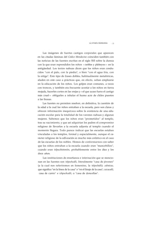 LA ETAPA INDÍGENA ¡ 5 
Las imágenes de fuertes castigos corporales que aparecen 
en las citadas láminas del Códice Mendocino coinciden también con 
las noticias de las fuentes escritas en el siglo XVI sobre la dureza 
con la que eran reprendidos los niños —nobles y plebeyos— en la 
antigüedad. Los textos nahuas dicen que los niños eran condu-cidos 
"con el palo, con la piedra", o bien "con el agua fría, con 
la ortiga". Este tipo de frases dobles, habitualmente metafóricas, 
aluden en este caso a prácticas que, en efecto, solían emplearse 
en la educación de los niños. Los golpes eran comunes, a veces 
con troncos, y también era frecuente acostar a los niños en tierra 
mojada, hacerles cortes en las orejas y—el que acaso fuera el castigo 
más cruel— obligarles a inhalar el humo acre de chiles puestos 
a las brasas. 
Las fuentes no permiten resolver, en definitiva, la cuestión de 
la edad a la cual los niños entraban a la escuela, pero son claras y 
ofrecen información inequívoca sobre la existencia de una edu-cación 
escolar para la totalidad de los varones nahuas y algunas 
mujeres. Sabemos que los niños eran "prometidos" al templo, 
tras su nacimiento, y que así adquirían los padres el compromiso 
religioso de llevarlos a la escuela adjunta al templo cuando el 
momento llegara. Todo parece indicar que las escuelas estaban 
vinculadas a los templos, formal y espacialmente, aunque el ca-rácter 
religioso de la edLicación es mucho más enfático en el caso 
de las escuelas de los nobles. Hemos de conformarnos con saber 
que los niños entraban a la escuela cuando eran "mancebillos", 
cuando eran telpuchtotontin, probablemente entre los diez y los 
doce años. 
Las instituciones de enseñanza e internación que se mencio-nan 
en las fuentes son telpochcalli, literalmente "casa de jóvenes" 
(a la cual nos referiremos en femenino, la telpochalli); calmécac, 
que significa "en la línea de la casa" o "en el linaje de la casa"; cuicacalli, 
casa de canto" e ichpuchcalli, o "casa de doncellas". 
 