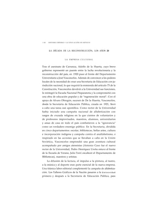 1 60 HISTORIA MÍNIMA • LA EDUCACIÓN EN MÉXICO 
LA DÉCADA DE LA RECONSTRUCCIÓN, LOS AÑOS 20 
LA EMPRESA CULTURAL 
Tras el asesinato de Carranza, Adolfo de la Huerta, cuyo breve 
gobierno representó un puente entre la lucha revolucionaria y la 
reconstrucción del país, en 1920 puso al frente del Departamento 
Universitario a José Vasconcelos. Además de convencer a los poderes 
locales de la necesidad de crear una Secretaría de Educación con ju-risdicción 
nacional, lo que requirió la enmienda del artículo 73 de la 
Constitución, Vasconcelos devolvió a la Universidad sus funciones, 
le reintegró la Escuela Nacional Preparatoria y la comprometió con 
una obra de educación popular y de "regeneración moral". Con el 
apoyo de Alvaro Obregón, sucesor de De la Huerta, Vasconcelos, 
desde la Secretaría de Educación Pública, creada en 1921, llevó 
a cabo una tarea casi apostólica. Como rector de la Universidad 
había iniciado una campaña nacional de alfabetización con 
rasgos de cruzada religiosa en la que cientos de voluntarios y 
de profesores improvisados, maestros, alumnos, universitarios 
y amas de casa en todo el país combatieron a la "ignorancia" 
como un verdadero enemigo público. En la Secretaría, dividida 
en cinco departamentos: escolar, bibliotecas, bellas artes, cultura 
e incorporación indígena y campaña contra el analfabetismo, e 
inspirado en las acciones que se llevaban a cabo en la Unión 
Soviética, Vasconcelos emprendió una gran aventura cultural 
acompañado por amigos ateneístas (Antonio Caso fue el nuevo 
rector de la Universidad, Pedro Henríquez Ureña estuvo al frente 
de la Escuela de Verano, Julio Torri encabezó el Departamento de 
Bibliotecas), maestros y artistas. 
La difusión de la lectura, el impulso a la pintura, al teatro, 
a la música y al deporte eran parte esencial de la nueva empresa. 
Una titánica labor editorial complementó la campaña de alfabetiza-ción. 
Los Talleres Gráficos de la Nación pasaron a la U n i v e r s i d a d 
primero y después a la Secretaría de Educación Pública, para 
 