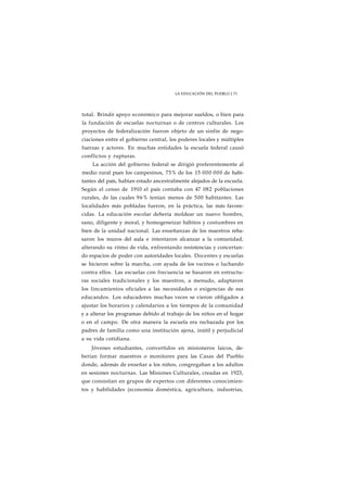 LA EDUCACIÓN DEL PUEBLO J 73 
total. Brindó apoyo económico para mejorar sueldos, o bien para 
la fundación de escuelas nocturnas o de centros culturales. Los 
proyectos de federalización fueron objeto de un sinfín de nego-ciaciones 
entre el gobierno central, los poderes locales y múltiples 
fuerzas y actores. En muchas entidades la escuela federal causó 
conflictos y rupturas. 
La acción del gobierno federal se dirigió preferentemente al 
medio rural pues los campesinos, 75% de los 15 000 000 de habi-tantes 
del país, habían estado ancestralmente alejados de la escuela. 
Según el censo de 1910 el país contaba con 47 082 poblaciones 
rurales, de las cuales 96% tenían menos de 500 habitantes. Las 
localidades más pobladas fueron, en la práctica, las más favore-cidas. 
La educación escolar debería moldear un nuevo hombre, 
sano, diligente y moral, y homogeneizar hábitos y costumbres en 
bien de la unidad nacional. Las enseñanzas de los maestros reba-saron 
los muros del aula e intentaron alcanzar a la comunidad, 
alterando su ritmo de vida, enfrentando resistencias y concertan-do 
espacios de poder con autoridades locales. Docentes y escuelas 
se hicieron sobre la marcha, con ayuda de los vecinos o luchando 
contra ellos. Las escuelas con frecuencia se basaron en estructu-ras 
sociales tradicionales y los maestros, a menudo, adaptaron 
los lincamientos oficiales a las necesidades o exigencias de sus 
educandos. Los educadores muchas veces se vieron obligados a 
ajustar los horarios y calendarios a los tiempos de la comunidad 
y a alterar los programas debido al trabajo de los niños en el hogar 
o en el campo. De otra manera la escuela era rechazada por los 
padres de familia como una institución ajena, inútil y perjudicial 
a su vida cotidiana. 
Jóvenes estudiantes, convertidos en misioneros laicos, de-berían 
formar maestros o monitores para las Casas del Pueblo 
donde, además de enseñar a los niños, congregaban a los adultos 
en sesiones nocturnas. Las Misiones Culturales, creadas en 1923, 
que consistían en grupos de expertos con diferentes conocimien-tos 
y habilidades (economía doméstica, agricultura, industrias, 
 