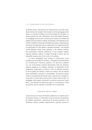 1 1 6 6 HISTORIA MÍNIMA • LA EDUCACIÓN EN MÉXICO 
de Moisés Sáenz, subsecretario de Educación por casi diez años. 
Sáenz había sido discípulo del creador de dicha pedagogía, John 
Dewey, en Teachers College, de la Universidad de Columbia, vi-sitado 
también por otros educadores, entre ellos Rafael Ramírez. 
La pedagogía de la acción o escuela activa traducía los ideales del 
régimen de unir estudio y trabajo, de despojar a la enseñanza de su 
carácter verbalista y fomentar actividades manuales y corporales que 
mostraran la importancia de la cooperación en el mejoramiento de 
la colectividad. El niño debería "aprender haciendo". Las escuelas 
rurales deberían incluir tareas agrícolas, y las urbanas, activida-des 
industriales y labores domésticas, lo que requería amplios 
espacios, jardines, talleres y campos de juego y cultivo que era 
imposible proporcionar de la noche a la mañana. 
La nueva pedagogía trajo consigo la coeducación, poco 
aceptada por los padres de familia, y reemplazó paulatinamente 
los ceremoniosos exámenes públicos con ejercicios académi-cos. 
Las innovaciones causaron desconcierto entre los maestros, 
quienes exageraron los trabajos manuales en detrimento de los 
académicos; despertaron el rechazo o bien la adhesión entusias-ta 
de los padres de familia y fueron un motivo más de tensión 
entre autoridades, maestros y comunidades. El proyecto callista 
reveló la incapacidad del Estado para controlar por completo a 
la escuelas y el peso del entorno y de la cultura local en ellas. La 
pedagogía activa siguió orientando la práctica escolar por varios 
años, y los maestros la aplicaron según su conveniencia, o bien 
de acuerdo con los intereses o dictados de la comunidad. 
MAESTROS PARA EL CAMPO 
A pesar de que las Casas del Pueblo cambiaron su nombre por el 
de escuelas rurales, se esforzaban cada vez más por transformar 
los hábitos domésticos; modernizar las técnicas agrícolas y las 
industrias rurales; combatir supersticiones, prácticas arcaicas y 
 