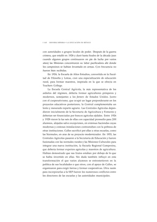 1 1 6 8 HISTORIA MÍNIMA • LA EDUCACIÓN EN MÉXICO 
con autoridades o grupos locales de poder. Después de la guerra 
cristera, que estalló en 1926 y duró hasta finales de la década (aun 
cuando algunos grupos continuaron en pie de lucha por varios 
años) las Misiones concentraron su labor pacificadora ahí donde 
los campesinos se habían levantado en armas. Con frecuencia no 
fueron bien recibidas. 
En 1924, la Escuela de Altos Estudios, convertida en la Facul-tad 
de Filosofía y Letras, creó una especialización de educación 
rural, para formar maestros, inspirada en la que se ofrecía en 
Teachers College. 
La Escuela Central Agrícola, la más representativa de los 
anhelos del régimen, debería formar agricultores prósperos y 
modernos, semejantes a los farmers de Estados Unidos. Junto 
con el cooperativismo, que ocupó un lugar preponderante en los 
proyectos educativos posteriores, la Central complementaba un 
lento y mesurado reparto agrario. Las Centrales Agrícolas depen-dieron 
inicialmente de la Secretaría de Agricultura y Fomento y 
deberían ser financiadas por bancos agrícolas ejidales. Entre 1926 
y 1928 vieron la luz seis de ellas con capacidad promedio para 200 
alumnos, alojadas salvo excepciones, en extensas haciendas cuyas 
modernas y costosas instalaciones contrastaban con la pobreza de 
otras instituciones. Calles sacrificó por ellas a otras escuelas, como 
las Normales, en aras de su proyecto modernizador. En 1933, las 
Centrales Agrícolas pasaron a la Secretaría de Educación y fueron 
fusionadas con las normales rurales y las Misiones Culturales para 
integrar una nueva institución, la Escuela Regional Campesina, 
que debería formar expertos agrícolas y maestros de agricultura. 
Habían demostrado que sus frutos estaban por debajo de lo que 
se había invertido en ellas. Sin duda también influyó en esta 
transformación el que varios alumnos se entrometieron en la 
política de sus localidades o que otros, con el apoyo de Calles, se 
organizaron para exigir tierras y formar cooperativas. Otra razón 
para incorporarlas a la SEP fueron los numerosos conflictos entre 
los directores de las escuelas y las autoridades municipales. 
 