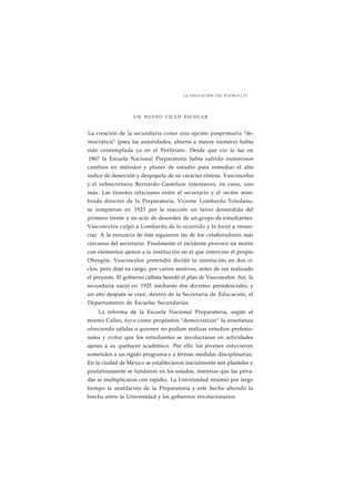 LA EDUCACIÓN DEL PUEBLO J 73 
UN NUEVO CICLO ESCOLAR 
La creación de la secundaria como una opción posprimaria "de-mocrática" 
(para las autoridades, abierta a mayor número) había 
sido contemplada ya en el Porfiriato. Desde que vio la luz en 
1867 la Escuela Nacional Preparatoria había sufrido numerosos 
cambios en métodos y planes de estudio para remediar el alto 
índice de deserción y despojarla de su carácter elitista. Vasconcelos 
y el subsecretario Bernardo Gastelum intentaron, en vano, uno 
más. Las tirantes relaciones entre el secretario y el recién nom-brado 
director de la Preparatoria, Vicente Lombardo Toledano, 
se rompieron en 1923 por la reacción un tanto desmedida del 
primero frente a un acto de desorden de un grupo de estudiantes. 
Vasconcelos culpó a Lombardo de lo ocurrido y lo forzó a renun-ciar. 
A la renuncia de éste siguieron las de los colaboradores más 
cercanos del secretario. Finalmente el incidente provocó un motín 
con elementos ajenos a la institución en el que intervino el propio 
Obregón. Vasconcelos pretendió dividir la institución en dos ci-clos, 
pero dejó su cargo, por varios motivos, antes de ver realizado 
el proyecto. El gobierno callista heredó el plan de Vasconcelos. Así, la 
secundaria nació en 1925 mediante dos decretos presidenciales, y 
un año después se creó, dentro de la Secretaría de Educación, el 
Departamento de Escuelas Secundarias. 
La reforma de la Escuela Nacional Preparatoria, según el 
mismo Calles, tuvo como propósitos "democratizar" la enseñanza 
ofreciendo salidas a quienes no podían realizar estudios profesio-nales 
y evitar que los estudiantes se involucraran en actividades 
ajenas a su quehacer académico. Por ello los jóvenes estuvieron 
sometidos a un rígido programa y a férreas medidas disciplinarias. 
En la ciudad de México se establecieron inicialmente seis planteles y 
paulatinamente se fundaron en los estados, mientras que las priva-das 
se multiplicaron con rapidez. La Universidad resintió por largo 
tiempo la mutilación de la Preparatoria y este hecho ahondó la 
brecha entre la Universidad y los gobiernos revolucionarios. 
 