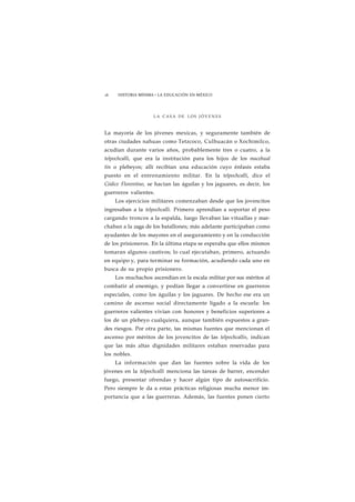 16 HISTORIA MÍNIMA • LA EDUCACIÓN EN MÉXICO 
LA CASA DE LOS J Ó V E N E S 
La mayoría de los jóvenes mexicas, y seguramente también de 
otras ciudades nahuas como Tetzcoco, Culhuacán o Xochimilco, 
acudían durante varios años, probablemente tres o cuatro, a la 
telpochcalli, que era la institución para los hijos de los macehual 
tin o plebeyos; allí recibían una educación cuyo énfasis estaba 
puesto en el entrenamiento militar. En la telpochcalli, dice el 
Códice Florentino, se hacían las águilas y los jaguares, es decir, los 
guerreros valientes. 
Los ejercicios militares comenzaban desde que los jovencitos 
ingresaban a la telpochcalli. Primero aprendían a soportar el peso 
cargando troncos a la espalda, luego llevaban las vituallas y mar-chaban 
a la zaga de los batallones; más adelante participaban como 
ayudantes de los mayores en el aseguramiento y en la conducción 
de los prisioneros. En la última etapa se esperaba que ellos mismos 
tomaran algunos cautivos; lo cual ejecutaban, primero, actuando 
en equipo y, para terminar su formación, acudiendo cada uno en 
busca de su propio prisionero. 
Los muchachos ascendían en la escala militar por sus méritos al 
combatir al enemigo, y podían llegar a convertirse en guerreros 
especiales, como los águilas y los jaguares. De hecho ese era un 
camino de ascenso social directamente ligado a la escuela: los 
guerreros valientes vivían con honores y beneficios superiores a 
los de un plebeyo cualquiera, aunque también expuestos a gran-des 
riesgos. Por otra parte, tas mismas fuentes que mencionan el 
ascenso por méritos de los jovencitos de las telpochcallis, indican 
que las más altas dignidades militares estaban reservadas para 
los nobles. 
La información que dan las fuentes sobre la vida de los 
jóvenes en la telpochcalli menciona las tareas de barrer, encender 
fuego, presentar ofrendas y hacer algún tipo de autosacrificio. 
Pero siempre le da a estas prácticas religiosas mucha menor im-portancia 
que a las guerreras. Además, las fuentes ponen cierto 
 