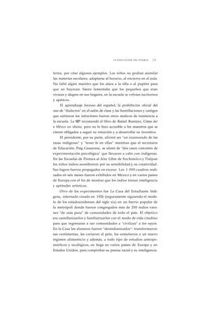 LA EDUCACIÓN DEL PUEBLO J 73 
terna, por citar algunos ejemplos. Los niños no podían asimilar 
las materias escolares, adaptarse al horario, al encierro en el aula. 
No faltó algún maestro que los atara a la silla o al pupitre para 
que no huyeran. Sáenz lamentaba que los pequeños que eran 
vivaces y alegres en sus hogares, en la escuela se volvían taciturnos 
y apáticos. 
El aprendizaje forzoso del español, la prohibición oficial del 
uso de "dialectos" en el salón de clase y las humillaciones y castigos 
que sufrieron los infractores fueron otros motivos de resistencia a 
la escuela. La SEP recomendó el libro de Rafael Ramírez, Cómo dar 
a México un idioma, pero no lo hizo accesible a los maestros que se 
vieron obligados a seguir su intuición y a desarrollar su inventiva. 
El presidente, por su parte, afirmó ser "un enamorado de las 
razas indígenas" y "tener fe en ellas" mientras que el secretario 
de Educación, Puig Casauranc, se ufanó de "dos casos concretos de 
experimentación psicológica" que llevaron a cabo con indígenas. 
En las Escuelas de Pintura al Aire Libre de Xochimilco y Tlalpan 
los niños indios asombraron por su sensibilidad y su creatividad. 
Sus logros fueron propagados en exceso. Los 1 000 cuadros reali-zados 
en seis meses fueron exhibidos en México y en varios países 
de Europa con el fin de mostrar que los indios tenían inteligencia 
y aptitudes artísticas. 
Otro de los experimentos fue La Casa del Estudiante Indí-gena, 
internado creado en 1926 (seguramente siguiendo el mode-lo 
de los estadounidenses del siglo xix) en un barrio popular de 
la metrópoli donde fueron congregados más de 200 indios varo-nes 
"de raza pura" de comunidades de todo el país. El objetivo 
era castellanizarlos y familiarizarlos con el modo de vida citadino 
para que regresaran a sus comunidades a "civilizar" a los suyos. 
En la Casa los alumnos fueron "desindianizados": transformaron 
sus vestimentas, les cortaron el pelo, los sometieron a un nuevo 
régimen alimenticio y además, a todo tipo de estudios antropo-mórficos 
y sicológicos, en boga en varios países de Europa y en 
Estados Unidos, para comprobar su pureza racial y su inteligencia. 
 