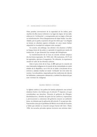 1 1 7 2 HISTORIA MÍNIMA • LA EDUCACIÓN EN MÉXICO 
Estas pruebas convencieron de la capacidad de los indios, pero 
muchos de ellos nunca volvieron a su lugar de origen, tal vez sedu-cidos 
por la "civilización", o avergonzados por su origen o bien por 
su transformación. Otros desaparecieron sin dejar huella. Las auto-ridades, 
por su parte, se jactaron de que los niños que "a su llegada 
no tenían en absoluto aspecto civilizado, en unos meses habían 
adquirido la vivacidad de cualquier niño europeo". 
Un acierto, sin embargo, fue alentar a los alumnos a hablar 
su lengua fuera de las aulas y a aprender el español por medio de 
traducción, lo que demostró las ventajas del bilingüismo. 
La transformación de la Casa en escuela normal tampoco 
dio los frutos esperados. En 1932, sólo 126 exalumnos, 23.5% de 
los egresados, ejercían el magisterio. No obstante, la experiencia 
mostró el valor de las diversas culturas. 
Ante el poco éxito de la Casa, la SEP optó por la creación de 
once internados indígenas en el corazón de las comunidades en varios 
estados de la República, con el fin de no aislar a los jóvenes de su 
entorno y además irradiar un modo "civilizado" de vivir entre los 
vecinos. Los educadores, impactados por las condiciones de vida de 
los habitantes, comenzaron a denunciar y combatir los abusos de que 
eran víctimas los indígenas. 
IGLESIA FRENTE A ESTADO 
La Iglesia católica y los padres de familia adoptaron una actitud 
retadora frente a los límites que el artículo 3° imponía a lo que 
consideraban sus derechos. Durante el gobierno de Obregón 
desobediencias y desafíos de parte de los católicos y represiones 
y provocaciones u omisiones del gobierno crearon un ambiente 
tenso, no obstante que la aplicación del artículo 3o se pasó por alto. 
Vasconcelos creía que el problema de México era la falta de escuelas 
y había que alentar su creación aunque fueran del clero. Hasta 
1926, las escuelas privadas apenas tuvieron una mínima inter- 
 