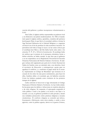 LA EDUCACIÓN DEL PUEBLO J 73 
vención del gobierno y podían incorporarse voluntariamente a 
la SEP. 
Para Calles, la Iglesia católica representaba un poderoso rival 
y un obstáculo a sus planes modernizadores. En 1925, el manda-tario 
apoyó la Iglesia católica, apostólica, cismática del patriarca 
José Joaquín Pérez, lo que llevó a la sociedad católica a formar la 
Liga Nacional Defensora de la Libertad Religiosa y a organizar 
un boicot con el fin de paralizar la vida económica nacional. Un 
periodista echó leña al fuego al sacar a la luz varias críticas que 
el arzobispo José Mora y del Río había hecho años antes a los 
artículos 3°, 5°, 27 y 130 de la Constitución. El arzobispo hubo 
de ratificar que la postura de la jerarquía eclesiástica frente a 
dichos artículos no había variado, lo que hizo que el gobierno 
a su vez respondiera con el Reglamento Provisional de Escuelas 
Primarias Particulares del Distrito Federal y Territorios. El enér-gico 
rechazo del reglamento por parte de la Unión Nacional de 
Padres de Familia como un atentado más a sus derechos, forzó 
al secretario de Educación a contemporizar, quizás para no 
agudizar el conflicto, y a reafirmar el papel moral de la escue-la, 
implantando un Código de Moralidad "que formaría en el 
corazón de los niños los más puros sentimientos, para hacer de 
ellos, hombres útiles a la sociedad, que, de haberlos conocido 
Cristo los hubiera aceptado como cristianos de los primeros 
tiempos de la Iglesia". 
Calles enfrentó el boicot de la Liga reformando el Código 
Penal para el Distrito Federal y Territorios. La Ley Calles señala-ba 
las penas para los delitos e infracciones en materia educativa 
y de culto religioso. En respuesta, el episcopado suspendió el 
culto público e instó a los padres a no enviar a sus hijos a la 
escuela; a su vez, el gobierno prohibió el culto privado y desató 
una verdadera persecución contra prácticas religiosas y escuelas 
clandestinas. El conflicto religioso se extendió por Jalisco, 
Guanajuato y Michoacán, entre otros estados, y unido a otros 
agravios, como la política agraria, derivó en la guerra Cristera, 
 