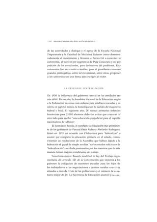 1 178 HISTORIA MÍNIMA • LA EDUCACIÓN EN MÉXICO 
de las autoridades a dialogar y el apoyo de la Escuela Nacional 
Preparatoria y la Facultad de Medicina hicieron crecer desmesu-radamente 
el movimiento y llevaron a Portes Gil a conceder la 
autonomía, al parecer por sugerencia de Puig Casauranc y no por 
petición de los estudiantes, para deshacerse del problema. Esta 
autonomía fue un triunfo a medias, pues el presidente conservó 
grandes prerrogativas sobre la Universidad, entre otras, proponer 
a los universitarios una terna para escoger al rector. 
L A C R E C I E N T E C E N T R A L I Z A C I Ó N 
En 1930 la influencia del gobierno central en las entidades era 
aún débil. En ese año, la Asamblea Nacional de la Educación asignó 
a la Federación las zonas más aisladas para establecer escuelas y re-solvió, 
en papel al menos, la homologación de sueldos del magisterio 
federal y local. El siguiente año, 28 nuevas primarias federales 
fronterizas para 2 000 alumnos deberían evitar que cruzaran al 
otro lado para recibir "una educación perjudicial para el espíritu 
nacionalista de México". 
El licenciado Bassols, el secretario de Educación más prominen-te 
de los gobiernos de Pascual Ortiz Rubio y Abelardo Rodríguez, 
firmó en 1933 un acuerdo con Chihuahua para "federalizar" o 
asumir por completo la educación primaria en el estado, contra-viniendo 
las resoluciones de la Asamblea que habían dejado a la 
federación el papel de simple auxiliar. Varios estados solicitaron la 
"federalización", sin duda presionados por los maestros que de esta 
manera tenían mejores condiciones de trabajo. 
Simultáneamente Bassols modificó la Ley del Trabajo regla-mentaria 
del artículo 123 de la Constitución que imponía a los 
patrones la obligación de mantener escuelas para los hijos de 
los trabajadores si las negociaciones o centros rurales e s t u v i e r a n 
situados a más de 3 km de las poblaciones y el número de n i ñ o s 
tuera mayor de 20. La Secretaría de Educación asumió la r e s p o n - 
 