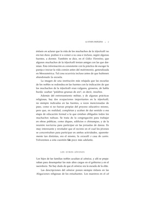 LA ETAPA INDÍGENA ¡ 7 
énfasis en aclarar que la vida de los muchachos de la telpochcalli no 
era tan dura: podían ir a comer a su casa e incluso, según algunas 
fuentes, a dormir. También se dice, en el Códice Florentino, que 
algunos muchachos de la telpochcalli tenían amigas con las que dor-mían. 
Esta información es consistente con la práctica de escoger la 
pareja e iniciar la vida común antes del matrimonio, generalizada 
en Mesoamérica. Tal cosa ocurriría incluso antes de que hubiesen 
abandonado la escuela. 
La imagen de una institución más relajada que las escuelas 
de los nobles se redondea en las fuentes con la indicación de que 
los muchachos de la telpochcalli eran vulgares, groseros, de habla 
burda: usaban "palabras gruesas de ave", es decir, insultos. 
Además del entrenamiento militar, y de algunas prácticas 
religiosas, hay dos ocupaciones importantes en la telpochcalli, 
no siempre indicadas en las fuentes, a veces mencionadas de 
paso, como si no fueran propias del proceso educativo mismo, 
pero que, en realidad, completan y acaban de dar sentido a esa 
etapa de educación formal a la que estaban obligados todos los 
muchachos nahuas. Se trata de la congregación para trabajar 
en obras públicas, como diques, edificios o chinampas, y de la 
reunión nocturna para participar en las jornadas de danza. Es 
muy interesante y revelador que el recinto en el cual los jóvenes 
se concentraban para participar en ambas actividades, aparente-mente 
tan distintas, era el mismo, la cuicacalli o casa de canto. 
Volveremos a esta cuestión Lin poco más adelante. 
LOS O T R O S J Ó V E N E S 
Los hijos de las familias nobles acudían al calmécac, y allí se prepa-raban 
para desempeñar los más altos cargos en el gobierno y en el 
sacerdocio. No hay duda de que el calmécac era la escuela de la elite. 
Las descripciones del calmécac ponen siempre énfasis en las 
Aligaciones religiosas de los estudiantes. Los maestros en el cal 
 