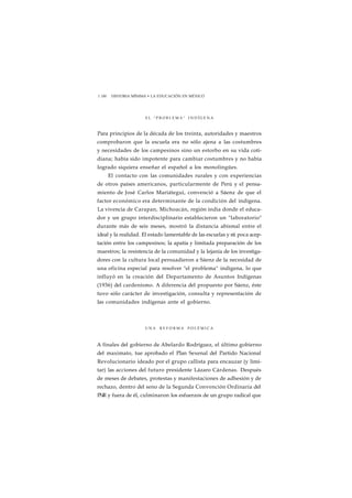 1 180 HISTORIA MÍNIMA • LA EDUCACIÓN EN MÉXICO 
E L " P R O B L E M A " I N D Í G E N A 
Para principios de la década de los treinta, autoridades y maestros 
comprobaron que la escuela era no sólo ajena a las costumbres 
y necesidades de los campesinos sino un estorbo en su vida coti-diana; 
había sido impotente para cambiar costumbres y no había 
logrado siquiera enseñar el español a los monolingües. 
El contacto con las comunidades rurales y con experiencias 
de otros países americanos, particularmente de Perú y el pensa-miento 
de José Carlos Mariátegui, convenció a Sáenz de que el 
factor económico era determinante de la condición del indígena. 
La vivencia de Carapan, Michoacán, región india donde el educa-dor 
y un grupo interdisciplinario establecieron un "laboratorio" 
durante más de seis meses, mostró la distancia abismal entre el 
ideal y la realidad. El estado lamentable de las escuelas y sti poca acep-tación 
entre los campesinos; la apatía y limitada preparación de los 
maestros; la resistencia de la comunidad y la lejanía de los investiga-dores 
con la cultura local persuadieron a Sáenz de la necesidad de 
una oficina especial para resolver "el problema" indígena, lo que 
influyó en la creación del Departamento de Asuntos Indígenas 
(1936) del cardenismo. A diferencia del propuesto por Sáenz, éste 
tuvo sólo carácter de investigación, consulta y representación de 
las comunidades indígenas ante el gobierno. 
UNA R E F O R M A P O L É M I C A 
A finales del gobierno de Abelardo Rodríguez, el último gobierno 
del maximato, tue aprobado el Plan Sexenal del Partido Nacional 
Revolucionario ideado por el grupo callista para encauzar (y limi-tar) 
las acciones del futuro presidente Lázaro Cárdenas. Después 
de meses de debates, protestas y manifestaciones de adhesión y de 
rechazo, dentro del seno de la Segunda Convención Ordinaria del 
PNR y fuera de él, culminaron los esfuerzos de un grupo radical que 
 