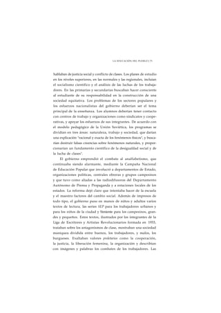 LA EDUCACIÓN DEL PUEBLO J 73 
hablaban de justicia social y conflicto de clases. Los planes de estudio 
en los niveles superiores, en las normales y las regionales, incluían 
el socialismo científico y el análisis de las luchas de los trabaja-dores. 
En las primarias y secundarias buscaban hacer consciente 
al estudiante de su responsabilidad en la construcción de una 
sociedad equitativa. Los problemas de los sectores populares y 
los esfuerzos nacionalistas del gobierno deberían ser el tema 
principal de la enseñanza. Los alumnos deberían tener contacto 
con centros de trabajo y organizaciones como sindicatos y coope-rativas, 
y apoyar los esfuerzos de sus integrantes. De acuerdo con 
el modelo pedagógico de la Unión Soviética, los programas se 
dividían en tres áreas: naturaleza, trabajo y sociedad, que darían 
una explicación "racional y exacta de los fenómenos físicos", y busca-rían 
destruir falsas creencias sobre fenómenos naturales, y propor-cionarían 
un fundamento científico de la desigualdad social y de 
la lucha de clases". 
El gobierno emprendió el combate al analfabetismo, que 
continuaba siendo alarmante, mediante la Campaña Nacional 
de Educación Popular que involucró a departamentos de Estado, 
organizaciones políticas, centrales obreras y grupos campesinos 
y que tuvo como aliadas a las radiodifusoras del Departamento 
Autónomo de Prensa y Propaganda y a estaciones locales de los 
estados. La reforma dejó claro que intentaba hacer de la escuela 
y el maestro factores del cambio social. Además de impresos de 
todo tipo, el gobierno puso en manos de niños y adultos varios 
textos de lectura, las series SEP para los trabajadores urbanos y 
para los niños de la ciudad y Simiente para los campesinos, gran-des 
y pequeños. Estos textos, ilustrados por los integrantes de la 
Liga de Escritores y Artistas Revolucionarios formada en 1933, 
trataban sobre los antagonismos de clase, mostraban una sociedad 
maniquea dividida entre buenos, los trabajadores, y malos, los 
burgueses. Exaltaban valores proletarios como la cooperación, 
la justicia, la liberación femenina, la organización y describían 
con imágenes y palabras los combates de los trabajadores. Las 
 