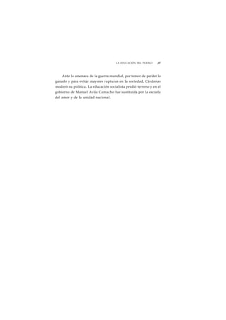 LA EDUCACIÓN DEL PUEBLO ¡87 
Ante la amenaza de la guerra mundial, por temor de perder lo 
ganado y para evitar mayores rupturas en la sociedad, Cárdenas 
moderó su política. La educación socialista perdió terreno y en el 
gobierno de Manuel Avila Camacho fue sustituida por la escuela 
del amor y de la unidad nacional. 
 