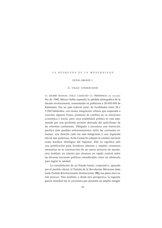 L A B Ú S Q U E D A D E L A M O D E R N I D A D 
CECILIA GREAVES L. 
EL VIRAJE CONSERVADOR 
AL ASUMIR MANUEL ÁVILA CAMACHO LA PRESIDENCIA en diciem-bre 
de 1940, México había superado la pérdida demográfica de la 
década revolucionaria, aumentando su población a 20 000 000 de 
habitantes. Era un país todavía rural, de localidades entre 50 y 
5 000 habitantes, con escasa integración urbana que empezaba a 
cosechar algunos frutos, producto de cambios en su estructura 
económica y social, pero cuya estabilidad política se veía ame-nazada 
por una profunda escisión derivada del radicalismo de 
las reformas cardenistas. Obligado a encontrar una transición 
pacífica ante posibles enfrentamientos entre las corrientes ex-tremas, 
una derecha cada vez más beligerante y una izquierda 
oficial aún poderosa, Avila Camacho adoptó la unidad nacional 
como bandera ideológica del régimen. Ello no significó sólo 
una justificación para fortalecer alianzas y ampliar consensos 
necesarios en la construcción de un nuevo proyecto de nación, 
sino también un intento por alcanzar un rígido control sobre 
las diversas facciones políticas consideradas como un obstáculo 
para lograr la unidad. 
La consolidación de un Estado tuerte, corporativo, apoyado 
por el partido oficial, el Partido de la Revolución Mexicana (más 
tarde Partido Revolucionario Institucional, PRL), fue pieza clave en 
este proceso. Pero también, y desde otra perspectiva, la segunda 
guerra mundial fue la coyuntura que permitió un amplio margen 
188 
 