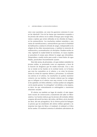 18 HISTORIA MÍNIMA • LA EDUCACIÓN EN MÉXICO 
mécac eran sacerdotes, así como los guerreros veteranos lo eran 
en las telpochcalli. Una de las faenas que mantenían ocupados a 
los jóvenes del calmécac era la salida al bosque para recoger leña, 
ramas y espinas que serían utilizadas en las ofrendas de fuego y 
en los autosacrificios. Los muchachos estaban sometidos a una 
rutina de mortificaciones y autosacrificios que tenía la finalidad 
de habituarlos a realizar la ofrenda de sangre, indispensable en la 
religión de las elites mesoamericanas, y también la intención de 
endurecerlos y acostumbrarlos a la disciplina. Pasaban noches en 
vela, vigilando la ciudad desde las montañas, en cuyas cúspides 
se punzaban el cuerpo para obtener la sangre que ofrendaban. 
Despertaban a media noche para acudir a tomar baños de agua 
helada, practicaban frecuentemente ayunos. 
Esta vida severa, de privaciones, a la que estaban sometidos los 
jóvenes nobles, se presentaba como un argumento a favor de 
la función de dirigencia que les estaba reservada. Una y otra 
vez se insiste en las fuentes en la rectitud moral, en lo buenas 
que eran las costumbres en el calmécac, y en cómo los jóvenes 
tenían la virtud de soportar dolores y privaciones. La reclusión 
era estricta en el calmécac, los muchachos no podían mantener 
contacto con sus familias. Las fuentes reiteran que los castigos 
que se infligían en el calmécac eran muy severos: se les azotaba, 
se les apaleaba con leños ardientes, e incluso podían ser castigados 
con la muerte quienes "se entregaban" a la bebida y a las mujeres, 
es decir, los que reiteradamente se embriagaban o mantenían 
relaciones sexuales. 
El calmécac era también un lugar de estudio: el más impor-tante 
recinto de conservación y transmisión del saber en Meso-américa. 
Las fuentes indican que los jóvenes allí recluidos debían 
ocuparse del amoxtli (es decir, del códice, del libro) y de la tlacuilolli 
(es decir, del arte pictográfico). En la Historia general de Sahagún 
se precisa que los estudiantes del calmécac debían aprender a in-terpretar 
tres tipos de libros: el tonalámatl, el xiuhámatl y el libro 
de los sueños. El tonalámatl contenía el calendario adivinatorio de 
 