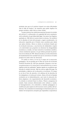 LA BÚSQUEDA DE LA MODERNIDAD ¡89 
protestas sino que en la práctica tropezó con serias dificultades 
ante la falta de fondos y de maestros para poder duplicar los 
grupos escolares, sobre todo en áreas rurales. 
Ya para entonces las condiciones parecían favorecer la revisión 
del artículo 3o, atribuyendo a la vaguedad del texto constitucio-nal 
la confusión a la que había dado lugar. Una nueva Ley Orgánica 
aprobada en 1942 abrió el camino hacia la reforma. No modificó 
en lo absoluto el texto del precepto y siguió considerando a la 
educación impartida por el Estado como socialista pero desde 
una óptica distinta. Ahora se refería al socialismo forjado por 
la revolución mexicana, a una doctrina de solidaridad y respeto 
a la colectividad cuyo propósito era disminuir las desigualdades 
económicas y sociales, sin hacer mención al socialismo científico, 
criterio totalmente opuesto a lo que habían pensado los promo-tores 
de la reforma de 1934. Ahora la escuela ya no sería instrumento 
de transformación de la sociedad sino que se convertía en el medio 
propicio de unión entre los mexicanos. 
El cambio se situó a la vez en el campo de la renovación 
pedagógica. No era posible que el Plan de Acción de la Escuela 
Primaria Socialista de 1935 que planteaba "preparar a las nue-vas 
generaciones en la lucha para el advenimiento de un nuevo 
régimen social sin explotados" siguiera vigente en un gobierno que 
buscaba la unidad nacional. Bajo las nuevas reglas del juego, las 
prioridades y objetivos de la educación se invirtieron. El campo 
ya no fue el foco de atención, ni la defensa de los derechos de 
los trabajadores o la lucha por la tierra. Ahora el fin de la llamada 
revolución era la industrialización y por tanto la educación de-bería 
adaptarse a los requerimientos del desarrollo económico. 
La mirada se reorientó hacia lo urbano. Planes y programas de 
estudio, hasta entonces diferenciados entre urbanos y rurales, 
se homogeneizaron y los contenidos y métodos pedagógicos se 
modificaron para superar la efervescencia social y política del car-denismo. 
No se abandonó la terminología revolucionaria pero sí se 
matizó. Se incorporaron conceptos que respondían a expectativas 
 