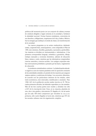 92 HISTORIA MÍNIMA • LA EDUCACIÓN EN MÉXICO 
políticas del momento junto con un conjunto de valores y normas 
de conducta dirigidos a lograr armonía en la sociedad y fortalecer 
la identidad nacional. Formar buenos ciudadanos, conscientes de 
sus derechos y obligaciones, respetuosos de la ley y leales a México, 
fue la consigna que sustituyó a la lucha de clases y la transformación 
de la sociedad. 
Los nuevos programas ya no serían coeducativos, desfanati-zantes, 
cooperativistas, emancipadores, como estipulaba el Plan de 
1935, sino mínimos, flexibles, graduados, nacionales y perfectibles. 
Las materias se dividían en instrumentales e informativas. A las 
primeras correspondían lenguaje, aritmética y geometría, dibujo, 
trabajos manuales y economía doméstica, además de educación 
física, música y canto, mientras que las informativas comprendían 
ciencias naturales y ciencias sociales. Los castigos corporales esta-ban 
estrictamente prohibidos y penados por las leyes y reglamentos 
de educación 
La tendencia centralizadora continuó. La federal ización educati-va 
siguió su curso de manera paulatina entre la oposición constante 
de las autoridades estatales y la presión de los maestros por asegurar 
mejores salarios y condiciones de trabajo. Los convenios, diferentes, 
de acuerdo con los particulares intereses de los estados, sobre 
todo económicos, eran renovados, modificados o anulados. Para 
1940, 44% de la población escolar estaba inscrita en 21 784 es-cuelas 
primarias oficiales; las federales superaban ya a las estatales. 
Más de las tres cuartas partes eran rurales y atendían tan sólo 
a 4 0% de la inscripción total. Eran, en su mayoría, planteles de 
uno, dos o tres grados y únicamente 2% llegaba a 6o, de tal suerte 
que de cada 100 niños campesinos que iniciaban su e d u c a c i ó n 
primaria, sólo cuatro llegaban al sexto año, mientras que 55% de 
las escuelas urbanas eran de organización completa. 
 