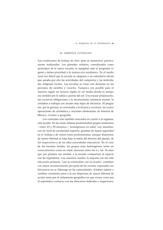 LA BÚSQUEDA DE LA MODERNIDAD ¡89 
EL AMBIENTE COTIDIANO 
Las condiciones de trabajo de años atrás se mantenían práctica-mente 
inalteradas. Los planteles urbanos, considerados como 
prototipos de la nueva escuela, se apegaban más al programa vi-gente 
y daban prioridad a la instrucción académica. En el medio 
rural era difícil que la escuela se adaptara a un calendario oficial 
que pasaba por alto las actividades del campesino y las festivida-des 
religiosas locales. Las escuelas se veían casi desiertas en los 
periodos de siembra y cosecha. Tampoco era posible para el 
maestro seguir un horario rígido en un medio donde el tiempo 
era medido por la salida y puesta del sol. Una escasa preparación, 
sus excesivas obligaciones y la inconsistente asistencia escolar, lo 
orillaban a trabajar con niveles muy bajos de eficiencia. El progra-ma, 
por lo general, se concretaba a la lectura y escritura, las cuatro 
operaciones de aritmética y nociones elementales de historia de 
México, civismo y geografía. 
Los contrastes eran también marcados en cuanto a la organiza-ción 
escolar. En las zonas urbanas predominaban grupos numerosos 
—entre 45 y 50 alumnos— homogéneos en edad. Los maestros, 
con un nivel de escolaridad superior, gozaban de mayor seguridad 
en el trabajo y de status como profesionistas, aunque disponían 
de menor libertad al estar bajo la tutela del director del plantel, de 
los inspectores y de las altas autoridades educativas. En el caso 
de las escuelas rurales, los grupos eran heterogéneos tanto en 
conocimientos como en edad; alumnos entre los 6 y los 14 años 
que por primera vez asistían a la escuela compartían el espacio 
con los repetidores. Los maestros rurales, la mayoría con tan sólo 
educación primaria, "casi se contundían con la escuela", contaban 
con mayor reconocimiento por parte de los vecinos, expresado con 
frecuencia en su liderazgo en las comunidades. Estaban sujetos a 
cambios constantes pero a la vez disponían de mayor libertad de 
acción tanto por el aislamiento geográfico en que vivían como por 
el esporádico contacto con los directores federales e inspectores, 
 