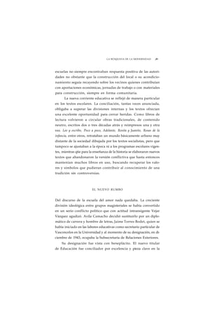 LA BÚSQUEDA DE LA MODERNIDAD ¡89 
escuelas no siempre encontraban respuesta positiva de las autori-dades 
no obstante que la construcción del local o su acondicio-namiento 
seguía recayendo sobre los vecinos quienes contribuían 
con aportaciones económicas, jornadas de trabajo o con materiales 
para construcción, siempre en forma comunitaria. 
La nueva corriente educativa se reflejó de manera particular 
en los textos escolares. La conciliación, tantas veces anunciada, 
obligaba a superar las divisiones internas y los textos ofrecían 
una excelente oportunidad para cerrar heridas. Como libros de 
lectura volvieron a circular obras tradicionales, de contenido 
neutro, escritos dos o tres décadas atrás y reimpresos una y otra 
vez. Leo y escribo, Poco a poco, Adelante, Rosita y Juanito, Rosas de la 
infancia, entre otros, retrataban un mundo básicamente urbano muy 
distante de la sociedad dibujada por los textos socialistas, pero que 
tampoco se ajustaban a la época ni a los programas escolares vigen-tes, 
mientras qtie para la enseñanza de la historia se elaboraron nuevos 
textos que abandonaron la versión conflictiva que hasta entonces 
mantenían muchos libros en uso, buscando recuperar los valo-res 
y símbolos que pudieran contribuir al conocimiento de una 
tradición sin controversias. 
EL NUEVO RUMBO 
Del discurso de la escuela del amor nada quedaba. La creciente 
división ideológica entre grupos magisteriales se había convertido 
en un serio conflicto político que con actitud intransigente Vejar 
Vázquez agudizó. Avila Camacho decidió sustituirlo por un diplo-mático 
de carrera y hombre de letras, Jaime Torres Bodet, quien se 
había iniciado en las labores educativas como secretario particular de 
Vasconcelos en la Universidad y al momento de su designación, en di-ciembre 
de 1943, ocupaba la Subsecretaría de Relaciones Exteriores. 
Su designación fue vista con beneplácito. El nuevo titular 
de Educación fue conciliador por excelencia y pieza clave en la 
 