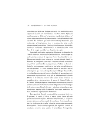 196 HISTORIA MÍNIMA • LA EDUCACIÓN EN MÉXICO 
conformación del actual sistema educativo. No manifestó crítica 
alguna en relación con la experiencia socialista pero si dejó claro 
que la escuela no debía ser "ni un anexo clandestino del templo" 
ni un arma que apuntara deliberadamente "contra la autenticidad 
de la fe". No pretendía que fuera un modelo fijo de escuela, que 
uniformara arbitrariamente todo el sistema, sino una escuela 
que expresara lo mexicano. Fundir regionalismos sin destruirlos, 
reconocer los valores y tradiciones de la cultura nacional como 
base de la propia identidad era el camino a seguir. 
Lograda la unificación magisterial al formarse, en diciembre de 
1943, el Sindicato Nacional de Trabajadores de la Educación (SNTE), 
de tendencia moderada de izquierda, Torres Bodet atendió los pro-blemas 
más urgentes como parte de un proyecto integral. Lanzó, en 
términos de emergencia, una nueva campaña contra el analfabetis-mo, 
el "más temible de los enemigos internos" e hizo un llamado a 
todos los mexicanos para participar en una lucha contra la ignoran-cia 
que afectaba a 55% de la población mayor de seis años. Pero en 
esta empresa, que recordaba aquella emprendida por Vasconcelos, 
se confundían otro tipo de intereses. Combatir la ignorancia en este 
momento se equiparó con la lucha que de manera simbólica libraba 
México en el exterior al sumarse a las fuerzas aliadas enviando un 
escuadrón aéreo a las operaciones de guerra de Estados Unidos en 
el Pacífico. Ambas acciones se presentaban conjuntamente como la 
continuación de la lucha revolucionaria del pueblo mexicano en pos 
de la autonomía política, la libertad y la justicia social, esfuerzo que 
requería del apoyo y unión de todos los mexicanos, haciendo a un 
lado partidismos o proselitismo doctrinario. 
La respuesta al llamado presidencial fue entusiasta. Junto con 
la prensa y la radio, el cine y el teatro guiñol fueron eficaces 
portavoces de esta empresa. Maestros improvisados, a los que se 
unieron alumnos del tercer ciclo de enseñanza elemental, alterna-ron 
con profesores de escuelas primarias ante grupos sumamente 
heterogéneos. Hubo quienes optaron por organizar centros de 
enseñanza colectiva para acelerar el aprendizaje. Se improvisa- 
 