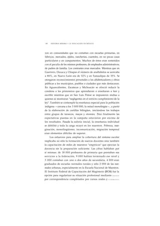 198 HISTORIA MÍNIMA • LA EDUCACIÓN EN MÉXICO 
ron en comunidades que no contaban con escuelas primarias, en 
fábricas, mercados, ejidos, rancherías, cuarteles, en no pocas casas 
particulares y en campamentos. Muchos de éstos eran sostenidos 
con el peculio de los mismos profesores, de empleados administrativos, 
de padres de familia. Los contrastes eran marcados. Mientras que en 
Guerrero, Oaxaca y Chiapas el número de analfabetos se acercaba 
a 80%, en Nuevo León era de 32% y en Tamaulipas de 35%. Se 
otorgaron reconocimientos personales a los alfabetizadores y obras 
públicas a los municipios, pueblos o ciudades que más destacaran. 
En Aguascalientes, Zacatecas y Michoacán se ofreció reducir la 
condena a los prisioneros que aprendieran o enseñaran a leer y 
escribir mientras que en San Luis Potosí se impusieron multas a 
quienes se mostraran "negligentes en el estricto cumplimiento de la 
ley". También se contempló la enseñanza especial para la población 
indígena —cercana a los 3 000 000, la mitad monolingüe—, a partir 
de la elaboración de cartillas bilingües, iniciándose los trabajos 
entre grupos de tarascos, mayas y otomíes. Pero finalmente las 
expectativas puestas en la campaña estuvieron por encima de 
los resultados. Pasada la euforia inicial, la enseñanza individual 
se debilitó y toda la carga recayó en los maestros. Pobreza, mar-ginación, 
monolingüismo, incomunicación, migración temporal 
eran elementos difíciles de superar. 
Los esfuerzos para ampliar la cobertura del sistema escolar 
implicaba no sólo la formación de nuevos docentes sino también 
la capacitación de miles de maestros "empíricos" que ejercían la 
docencia sin la preparación suficiente. Las cifras hablaban por 
sí mismas: de 18 000 profesores de primaria que prestaban sus 
servicios a la federación, 9 000 habían terminado ese nivel y 
3 000 contaban con uno o dos años de secundaria, 4 000 eran 
graduados de escuelas normales rurales y sólo 2 000 de las nor-males 
urbanas, especialmente en la Escuela Nacional de Maestros. 
El Instituto Federal de Capacitación del Magisterio (IFCM) fue la 
opción para regularizar su situación profesional mediante c u r s o s 
por correspondencia completados por cursos orales y e x á m e n e s 
 