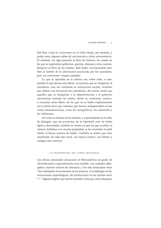 LA ETAPA INDÍGENA ¡ 9 
260 días, como lo conocemos en el Códice Borgia, por ejemplo, y 
podía tener algunas tablas de adivinación y ciclos astronómicos. 
El xiuhámad, era algo parecido al libro de historia: los anales en 
los que se registraban gobiernos, guerras, alianzas y otros sucesos. 
Respecto al libro de los sueños, debe haber correspondido tam-bién 
al ámbito de la adivinación practicada por los sacerdotes, 
pero no conocemos ningún ejemplar. 
Lo que se aprendía en el calmécac era, sobre todo, a com-prender 
lo que decían esos libros. Los jóvenes que se integraran al 
sacerdocio, una vez concluida su instrucción escolar, tendrían 
que utilizar con frecuencia los calendarios, del mismo modo que 
aquellos que se integraran a la administración y el gobierno 
necesitarían manejar los anales, dictar su contenido, incluso, 
y consultar otros libros, de los que no se habla explícitamente 
en la fuente pero que sabemos que fueron indispensables en las 
cortes mesoamericanas, como los cartográficos, los catastrales y 
los tributarios. 
Así como se destaca en las fuentes, y especialmente en la obra 
de Sahagún, que los jovencitos de la telpochcalli eran de habla 
ligera y descuidada, también se insiste en que los que acudían al 
calmécac hablaban con mucha propiedad, se les enseñaba el qualli 
tlatolli, la buena manera de hablar. También se reitera que eran 
muchachos de vida más recta, con mayor control, con límites y 
castigos más estrictos. 
LA T R A N S M I S I O N DEL SABER ARTESANAL 
Los oficios artesanales alcanzaron en Mesoamérica un grado de 
diversificación y especialización muy notable. Las ciudades alber-gaban 
a barrios enteros de artesanos, y los más destacados entre 
ellos trabajaban d irectamente en los palacios. Los hallazgos en las 
excavaciones arqueológicas, las afirmaciones en las fuentes escri-t 
a s ' y algunos objetos que fueron enviados a Europa como obsequios 
 