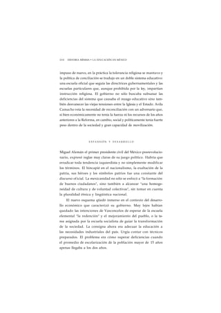 2 0 0 HISTORIA MÍNIMA • LA EDUCACIÓN EN MÉXICO 
impuso de nuevo, en la práctica la tolerancia religiosa se mantuvo y 
la política de conciliación se tradujo en un doble sistema educativo: 
una escuela oficial que seguía las directrices gubernamentales y las 
escuelas particulares que, aunque prohibida por la ley, impartían 
instrucción religiosa. El gobierno no sólo buscaba subsanar las 
deficiencias del sistema que causaba el rezago educativo sino tam-bién 
desvanecer las viejas tensiones entre la Iglesia y el Estado. Avila 
Camacho veía la necesidad de reconciliación con un adversario que, 
si bien económicamente no tenía la fuerza ni los recursos de los años 
anteriores a la Reforma, en cambio, social y políticamente tenía fuerte 
peso dentro de la sociedad y gran capacidad de movilización. 
E X P A N S I Ó N Y D E S A R R O L L O 
Miguel Alemán el primer presidente civil del México posrevolucio-nario, 
expresó reglas muy claras de su juego político. Habría que 
erradicar toda tendencia izquierdista y no simplemente modificar 
los términos. El hincapié en el nacionalismo, la exaltación de la 
patria, sus héroes y los símbolos patrios fue una constante del 
discurso of icial. La mexicanidad no sólo se enfocó a "la formación 
de buenos ciudadanos", sino también a alcanzar "una homoge-neidad 
de cultura y de voluntad colectivas", sin tomar en cuenta 
la pluralidad étnica y lingüística nacional. 
El nuevo esquema qtiedó inmerso en el contexto del desarro-llo 
económico que caracterizó su gobierno. Muy lejos habían 
quedado las intenciones de Vasconcelos de esperar de la escuela 
elemental "la redención" y el mejoramiento del pueblo, o la ta-rea 
asignada por la escuela socialista de guiar la transformación 
de la sociedad. La consigna ahora era adecuar la educación a 
las necesidades industriales del país. Urgía contar con técnicos 
preparados. El problema era cómo superar deficiencias cuando 
el promedio de escolarización de la población mayor de 15 años 
apenas llegaba a los dos años. 
 