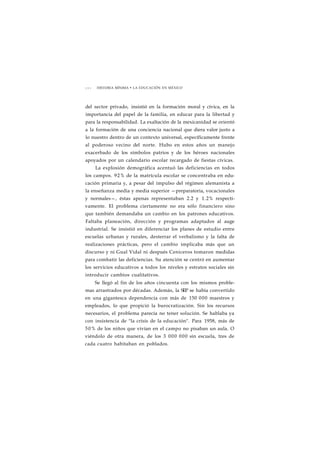2 0 2 HISTORIA MÍNIMA • LA EDUCACIÓN EN MÉXICO 
del sector privado, insistió en la formación moral y cívica, en la 
importancia del papel de la familia, en educar para la libertad y 
para la responsabilidad. La exaltación de la mexicanidad se orientó 
a la formación de una conciencia nacional que diera valor justo a 
lo nuestro dentro de un contexto universal, específicamente frente 
al poderoso vecino del norte. Hubo en estos años un manejo 
exacerbado de los símbolos patrios y de los héroes nacionales 
apoyados por un calendario escolar recargado de fiestas cívicas. 
La explosión demográfica acentuó las deficiencias en todos 
los campos. 92% de la matrícula escolar se concentraba en edu-cación 
primaria y, a pesar del impulso del régimen alemanista a 
la enseñanza media y media superior —preparatoria, vocacionales 
y normales—, éstas apenas representaban 2.2 y 1.2% respecti-vamente. 
El problema ciertamente no era sólo financiero sino 
que también demandaba un cambio en los patrones educativos. 
Faltaba planeación, dirección y programas adaptados al auge 
industrial. Se insistió en diferenciar los planes de estudio entre 
escuelas urbanas y rurales, desterrar el verbalismo y la falta de 
realizaciones prácticas, pero el cambio implicaba más que un 
discurso y ni Gual Vidal ni después Ceniceros tomaron medidas 
para combatir las deficiencias. Su atención se centró en aumentar 
los servicios educativos a todos los niveles y estratos sociales sin 
introducir cambios cualitativos. 
Se llegó al fin de los años cincuenta con los mismos proble-mas 
arrastrados por décadas. Además, la SEP se había convertido 
en una gigantesca dependencia con más de 150 000 maestros y 
empleados, lo que propició la burocratización. Sin los recursos 
necesarios, el problema parecía no tener solución. Se hablaba ya 
con insistencia de "la crisis de la educación". Para 1958, más de 
50% de los niños que vivían en el campo no pisaban un aula. O 
viéndolo de otra manera, de los 3 000 000 sin escuela, tres de 
cada cuatro habitaban en poblados. 
 