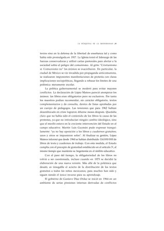 LA BÚSQUEDA DE LA MODERNIDAD ¡89 
textos sino en la defensa de la libertad de enseñanza tal y como 
había sido promulgada en 1917. La Iglesia tomó el liderazgo de las 
fuerzas conservadoras y utilizó cartas pastorales para alertar a la 
sociedad sobre el peligro del comunismo. Al grito "Cristianismo 
sí. Comunismo no" los ánimos se exacerbaron. En particular, la 
ciudad de México se vio invadida por propaganda anticomunista, 
se realizaron imponentes manifestaciones de protesta con claras 
implicaciones sociopolíticas, llegando a rebasar los límites de una 
polémica meramente escolar. 
La política gubernamental se moderó para evitar mayores 
conflictos. La declaración de López Mateos pareció atemperar los 
ánimos: los libros eran obligatorios pero no exclusivos. Por tanto 
los maestros podían recomendar, sin carácter obligatorio, textos 
complementarios y de consulta, dentro de listas aprobadas por 
un cuerpo de pedagogos. Las tensiones que para 1962 habían 
desembocado en crisis lograron diluirse meses después. Quedaba 
claro que no había sido el contenido de los libros la causa de las 
protestas, ya que no introducían ningún cambio ideológico, sino 
que el meollo estuvo en la creciente intervención del Estado en el 
campo educativo. Martín Luis Guzmán pudo expresar tranqui-lamente: 
"ya no hay oposición a los libros y cuadernos gratuitos; 
unos y otros se impusieron solos". Al finalizar su gestión, López 
Mateos informó que desde 1960 se habían distribuido 114 000 000 de 
libros de texto y cuadernos de trabajo. Con esta medida, el Estado 
cumplía con el precepto de gratuidad establecido en el artículo 3o, al 
mismo tiempo que mantenía su hegemonía en el ámbito educativo. 
Con el paso del tiempo, la obligatoriedad de los libros no 
volvió a ser cuestionada, incluso cuando en 1973 se decidió la 
elaboración de una nueva versión. Más allá de la polémica que 
desató, es innegable el acierto de la distribución de los textos 
gratuitos a todos los niños mexicanos; para muchos han sido y 
siguen siendo el único recurso para su aprendizaje. 
El gobierno de Gustavo Díaz Ordaz se inició en 1964 en un 
ambiente de serias presiones internas derivadas de conflictos 
 