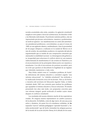 2 0 6 HISTORIA MÍNIMA • LA EDUCACIÓN EN MÉXICO 
sociales acumuladas años atrás, aunadas a la agitación estudiantil 
surgida en otros países a favor de la democracia, los derechos civiles 
y las libertades individuales. El profundo malestar político, esta vez 
representado por jóvenes universitarios, maestros y profesionistas, 
no tardó en aparecer. Las manifestaciones en contra del autoritaris-mo 
presidencial proliferaron, convirtiéndose, ya para el verano de 
1968, en una agitación abierta y multitudinaria. Ante la proximidad 
de los juegos olímpicos a realizarse en la ciudad de México en el 
mes de octubre, las autoridades acudieron a la represión del ejército 
argumentando que se trataba de una conspiración comunista que 
amenazaba la estabilidad nacional. La intransigencia del gobierno y 
su incapacidad para solucionar el conflicto derivó en una matanza 
indiscriminada de manifestantes el 2 de octubre en Tlatelolco y en 
el encarcelamiento de los principales líderes junto con maestros y 
estudiantes. Con ello el movimiento de protesta sucumbió, pero 
no evitó que quedara al descubierto la fragilidad de un régimen 
que intentaba mantenerse a toda costa. 
Díaz Ordaz señaló como el "verdadero problema de fondo" 
las deficiencias del sistema educativo y consideró urgente "una 
reforma educacional". La "rebeldía estudiantil" fue atribuida a 
la inadecuada formación cívica de los jóvenes. Pero ya de hecho, 
a iniciativa del secretario de Educación Agustín Yañez, se había 
instalado desde 1965 una comisión para analizar los problemas 
que aquejaban al sistema educativo y buscar soluciones. El estudio 
presentado tres años más tarde, con propuestas concretas para 
una reforma integral, quedó archivado al estallar cuatro meses 
después el conflicto estudiantil. 
Los resultados del sexenio distaron mucho de las expectativas 
creadas. De ninguna manera representaron un cambio cualitativo 
de la educación. Se hablaba, como de algo nuevo, de una educación 
activa y dinámica, de poner fin a la enseñanza verbalista, de los 
supuestos "nuevos" métodos pedagógicos "aprender haciendo" y "en-señar 
produciendo" que de hecho retomaban las antiguas prácticas 
de la escuela de la acción de John Dewey de la década de los veinte. 
 