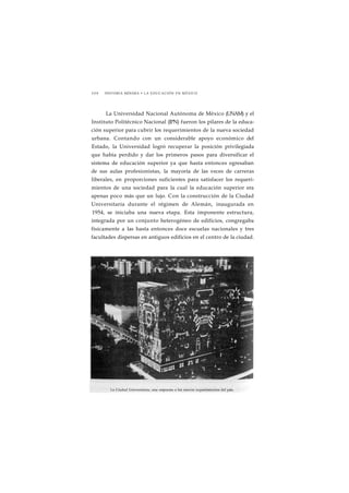 2 0 8 HISTORIA MÍNIMA • LA EDUCACIÓN EN MÉXICO 
La Universidad Nacional Autónoma de México (UNAM) y el 
Instituto Politécnico Nacional (IPN) fueron los pilares de la educa-ción 
superior para cubrir los requerimientos de la nueva sociedad 
urbana. Contando con un considerable apoyo económico del 
Estado, la Universidad logró recuperar la posición privilegiada 
que había perdido y dar los primeros pasos para diversificar el 
sistema de educación superior ya que hasta entonces egresaban 
de sus aulas profesionistas, la mayoría de las veces de carreras 
liberales, en proporciones suficientes para satisfacer los requeri-mientos 
de una sociedad para la cual la educación superior era 
apenas poco más que un lujo. Con la construcción de la Ciudad 
Universitaria durante el régimen de Alemán, inaugurada en 
1954, se iniciaba una nueva etapa. Esta imponente estructura, 
integrada por un conjunto heterogéneo de edificios, congregaba 
físicamente a las hasta entonces doce escuelas nacionales y tres 
facultades dispersas en antiguos edificios en el centro de la ciudad. 
La Ciudad Universitaria, una respuesta a los nuevos requerimientos del pais. 
 