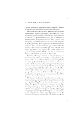 w 
20 HISTORIA MÍNIMA • LA EDUCACIÓN EN MÉXICO 
y que aún se conservan, nos permiten apreciar la riqueza y la belleza 
de la producción artesanal del Posclásico mesoamericano. 
En varios textos se describen con detalle las obras realizadas 
por los orfebres, lapidarios, plumajeros y otros artesanos. Asimis-mo 
tenemos algunos recuentos pormenorizados de los materiales, 
las técnicas y los procedimientos usados por los artesanos de 
diferentes oficios en la producción de sus obras. Quizá el relato 
más extenso y completo de todos es el que describe las etapas 
de producción de las obras de plumaria en el Códice Florentino, 
escrito sin duda con la información que proporcionaban los 
artesanos a los colaboradores de Sahagún. Pero si bien la infor-mación 
disponible no deja lugar a dudas sobre la existencia de 
una transmisión sistemática del saber artesanal, no es totalmente 
claro qué relación tenía la escuela con dicho saber. 
Según los indicios que tenemos, lo más probable es que la 
transmisión de los oficios artesanales haya ocurrido dentro de los 
mismos barrios, en los talleres familiares; es muy poco probable, 
en cambio, que las telpochcalli situadas en barrios de artesanos, se 
ocuparan de la enseñanza artesanal. Seguramente los jóvenes 
artesanos continuarían su aprendizaje del oficio paterno en los 
horarios que la telpochcalli les dejara libres. Los pintores de códices 
o tlacuilos deben haberse formado en sus respectivos barrios, y lo 
que aprendían los nobles en el calmécac tendría más que ver con 
la definición e interpretación de los contenidos de los códices 
que con su elaboración material. 
El trabajo artesanal era muy estimado, a tal punto que la expre-sión 
para referirse genéricamente a los artistas, tolteca, correspondía 
con el gentilicio del pueblo más célebre de las antiguas historias 
nahuas. Los padres de los artesanos esperaban que sus hijos 
maduraran y tomaran su oficio. Lo expresaban así: que el niño 
adquiera "in istli in iollotli in tultecaiotl": es decir que adquiera "ros-tro, 
corazón, y oficio de artista". La expresión "in istli in iollotli" 
ha sido debatida en los últimos años. Hay quienes piensan que 
se refiere exclusivamente a la capacidad individual de percepción, 
* 
 