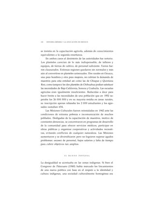 210 HISTORIA MÍNIMA • LA EDUCACIÓN EN MÉXICO 
se insistía en la capacitación agrícola, además de conocimientos 
equivalentes a la segunda enseñanza. 
En ambos casos el desinterés de las autoridades fue notorio. 
Los planteles carecían de lo más indispensable, de talleres y 
equipos, de tierras de cultivo, de personal suficiente. Varios fue-ron 
clausurados. Extensas regiones quedaron sin normales y más 
aún al convertirse en planteles unisexuales. Dos rurales en Oaxaca, 
una para hombres y otra para mujeres, no cubrían la demanda de 
maestros para esta entidad así como las de Chiapas y Quintana 
Roo, como tampoco los dos planteles de Chihuahua podían satisfacer 
las necesidades de Baja California, Sonora y Coahuila. Las escuelas 
agrícolas eran igualmente insuficientes. Reducidas a doce para 
hacer frente a las necesidades de una población que en 1952 su-peraba 
los 26 000 000 y en su mayoría residía en áreas rurales, 
su inscripción apenas rebasaba los 2 000 estudiantes y los egre-sados 
sumaban 654. 
Las Misiones Culturales fueron reinstaladas en 1942 ante las 
condiciones de extrema pobreza e incomunicación de muchos 
poblados. Desligadas de la capacitación de maestros, motivo de 
constantes denuncias, se concentraron en programas de desarrollo 
de la comunidad para ofrecer servicios médicos, participar en 
obras públicas y organizar cooperativas y actividades recreati-vas, 
evitando conflictos de cualquier naturaleza. Las Misiones 
aumentaron y se diversificaron pero no lograron superar agudos 
problemas: escasez de personal, bajos salarios y falta de tiempo 
para cubrir objetivos tan amplios. 
E L M U N D O I N D Í G E N A 
La desigualdad se acentuaba en las zonas indígenas. Si bien el 
Congreso de Pátzcuaro (1940) había marcado los lincamientos 
de una nueva política con base en el respeto a la identidad y 
cultura indígenas, una sociedad culturalmente homogénea era 
 