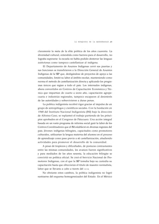 LA BÚSQUEDA DE LA MODERNIDAD ¡89 
claramente la meta de la elite política de los años cuarenta. La 
diversidad cultural, entendida como barrera para el desarrollo, no 
lograba superarse: la escuela no había podido desterrar las lenguas 
autóctonas como tampoco castellanizar al indígena. 
El Departamento de Asuntos Indígenas cerró sus puertas y 
sus funciones se transfirieron a la Dirección General de Asuntos 
Indígenas de la SEP que, desligándose de proyectos de apoyo a las 
comunidades, limitó su labor al ámbito escolar, manteniendo como 
norma el método de castellanización directa y aplicando los progra-mas 
únicos que regían a todo el país. Los internados indígenas, 
ahora convertidos en Centros de Capacitación Económica y Téc-nica 
que impartían de cuarto a sexto año, capacitación agrope-cuaria 
e industrias regionales, tampoco escaparon al desinterés 
de las autoridades y sobrevivieron a duras penas. 
La política indigenista recobró vigor gracias al impulso de un 
grupo de antropólogos y científicos sociales. Con la fundación en 
1948 del Instituto Nacional Indigenista (INI) bajo la dirección 
de Alfonso Caso, se replanteó el trabajo partiendo de los princi-pios 
aprobados en el Congreso de Pátzcuaro. Una acción integral 
basada en un vasto programa de reforma social guió la labor de los 
Centros Coordinadores que el INI estableció en diversas regiones del 
país. Jóvenes indígenas bilingües, capacitados como promotores 
culturales, utilizarían la lengua materna del alumno en el proceso 
de aprendizaje como paso previo a sti castellanización, añadiendo 
actividades para promover el desarrollo de la comunidad. 
A pesar de tropiezos y dificultades, de posturas contrastantes 
entre las mismas comunidades, los avances fueron significativos 
y para mediados de los años sesenta, la educación bilingüe se 
convirtió en política oficial. Se creó el Servicio Nacional de Pro-motores 
Indígenas, con el que la SEP tomaba bajo su custodia su 
capacitación hasta que obtuvieran el título de maestro normalista, 
labor que se llevaría a cabo a través del IFCM. 
No obstante estos cambios, la política indigenista no logró 
sustraerse del esquema homogeneizador del Estado. En el México 
 