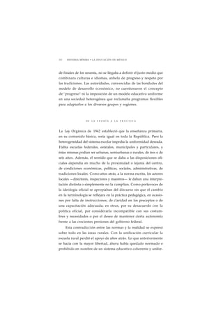 212 HISTORIA MÍNIMA • LA EDUCACIÓN EN MÉXICO 
de finales de los sesenta, no se llegaba a definir el justo medio que 
combinara culturas e idiomas, anhelo de progreso y respeto por 
las tradiciones. Las autoridades, convencidas de las bondades del 
modelo de desarrollo económico, no cuestionaron el concepto 
de' 'progreso" ni la imposición de un modelo educativo uniforme 
en una sociedad heterogénea que reclamaba programas flexibles 
para adaptarlos a los diversos grupos y regiones. 
DE L A T E O R Í A A L A P R Á C T I C A 
La Ley Orgánica de 1942 estableció que la enseñanza primaria, 
en su contenido básico, sería igual en toda la República. Pero la 
heterogeneidad del sistema escolar impedía la uniformidad deseada. 
Había escuelas federales, estatales, municipales y particulares, y 
éstas mismas podían ser urbanas, semiurbanas o rurales, de tres o de 
seis años. Además, el sentido que se daba a las disposiciones ofi-ciales 
dependía en mucho de la proximidad o lejanía del centro, 
de condiciones económicas, políticas, sociales, administrativas, de 
tradiciones locales. Como años atrás, a la norma escrita, los actores 
locales —directores, inspectores y maestros— le daban una interpre-tación 
distinta o simplemente no la cumplían. Como portavoces de 
la ideología oficial se apropiaban del discurso sin que el cambio 
en la terminología se reflejara en la práctica pedagógica, en ocasio-nes 
por falta de instrucciones, de claridad en los preceptos o de 
una capacitación adecuada; en otras, por su desacuerdo con la 
política oficial, por considerarla incompatible con sus costum-bres 
y necesidades o por el deseo de mantener cierta autonomía 
frente a las crecientes presiones del gobierno federal. 
Esta contradicción entre las normas y la realidad se expresó 
sobre todo en las áreas rurales. Con la unificación curricular la 
escuela rural perdió el apoyo de años atrás. Lo que anteriormente 
se hacía con la mayor libertad, ahora había quedado normado o 
prohibido en nombre de un sistema educativo coherente y unifor- 
 