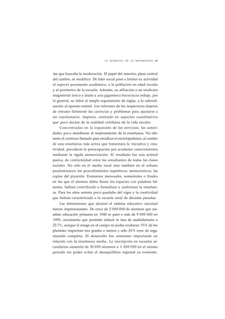 LA BÚSQUEDA DE LA MODERNIDAD ¡89 
me que buscaba la moderación. El papel del maestro, pieza central 
del cambio, se modificó. De líder social pasó a limitar su actividad 
al aspecto puramente académico, a la población en edad escolar 
y al perímetro de la escuela. Además, su afiliación a un sindicato 
magisterial único y atado a una gigantesca burocracia redujo, por 
lo general, su labor al simple seguimiento de reglas, a la subordi-nación 
al aparato estatal. Los informes de los inspectores dejaron 
de retratar fielmente las carencias y problemas para ajustarse a 
un cuestionario, impreso, centrado en aspectos cuantitativos 
que poco decían de la realidad cotidiana de la vida escolar. 
Concentradas en la expansión de los servicios, las autori-dades 
poco atendieron al mejoramiento de la enseñanza. No obs-tante 
el continuo llamado para erradicar el enciclopedismo, al cambio 
de una enseñanza más activa que fomentara la iniciativa y crea-tividad, 
prevaleció la preocupación por acumular conocimientos 
mediante la rígida memorización. El resultado fue una actitud 
pasiva, de conformidad entre los estudiantes de todas las clases 
sociales. No sólo en el medio rural sino también en el urbano 
predominaron los procedimientos repetitivos, memorísticos, las 
copias del pizarrón. Exámenes mensuales, semestrales o finales 
en los que el alumno debía llenar los espacios con palabras fal-tantes, 
habían contribuido a formalizar y uniformar la enseñan-za. 
Para los años setenta poco quedaba del vigor y la creatividad 
que habían caracterizado a la escuela rural de décadas pasadas. 
Las dimensiones que alcanzó el sistema educativo nacional 
fueron impresionantes. De cerca de 2 000 000 de alumnos que cur-saban 
educación primaria en 1940 se pasó a más de 9 000 000 en 
1970, crecimiento que permitió reducir la tasa de analfabetismo a 
22.7%, aunque el rezago en el campo no podía ocultarse: 55% de los 
planteles impartían tres grados o menos y sólo 20% eran de orga-nización 
completa. El desarrollo fue asimismo importante en 
relación con la enseñanza media. La inscripción en escuelas se-cundarias 
aumentó de 30 000 alumnos a 1 000 000 en el mismo 
periodo sin poder evitar el desequilibrio regional ya existente. 
 
