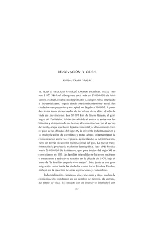 RENOVACIÓN Y CRISIS 
JOSEFINA ZORAIDA VÁZQUEZ 
EL SIGLO xx MEXICANO ATESTIGUÓ CAMBIOS INCREÍBLES. Hacia 1910 
sus 1 972 546 km2 albergaban poco más de 15 000 000 de habi-tantes, 
es decir, estaba casi despoblado y, aunque había empezado 
a industrializarse, seguía siendo predominantemente rural. Sus 
ciudades eran pequeñas y su capital no llegaba a 500 000. A pesar 
de ciertos tonos afrancesados de la cultura de su elite, el sello de 
vida era provinciano. Los 30 000 km de líneas férreas, el gran 
logro del Porfiriato, habían fortalecido el contacto entre sus ha-bitantes 
y determinado su destino al comunicarlos con el vecino 
del norte, al que quedaron ligados comercial y culturalmente. Con 
el paso de las décadas del siglo XX, la creciente industrialización y 
la multiplicación de carreteras y rutas aéreas incrementaron la 
comunicación entre las regiones, aumentando su identificación, 
pero sin borrar el carácter multinacional del país. La mayor trans-formación 
la produjo la explosión demográfica. Para 1940 México 
tenía 20 000 000 de habitantes, que para inicios del siglo XXI se 
convirtieron en 100. Las familias extendidas se hicieron nucleares 
y empezaron a reducir su tamaño en la década de 1970, bajo el 
lema de "la familia pequeña vive mejor". Esto, junto a una gran 
migración tanto hacia las ciudades como hacia Estados Unidos, 
influyó en la creación de otras aspiraciones y costumbres. 
Industrialización, carreteras, cine, televisión y otros medios de 
comunicación incidieron en un cambio de hábitos, de cultura, 
de ritmo de vida. El contacto con el exterior se intensificó con 
217 
 